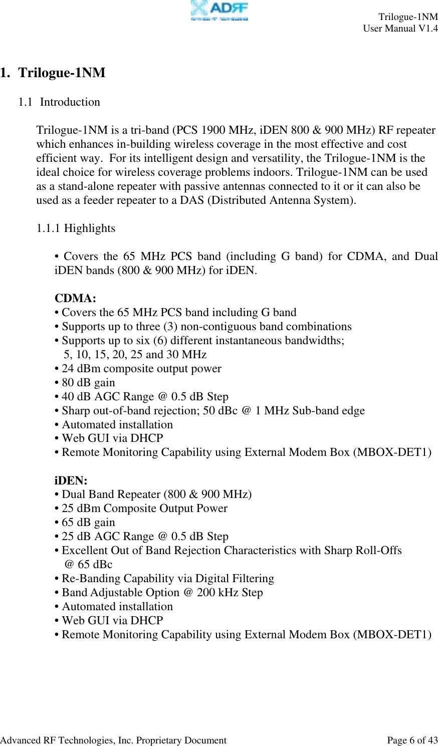     Trilogue-1NM User Manual V1.4  Advanced RF Technologies, Inc. Proprietary Document  Page 6 of 43  1. Trilogue-1NM  1.1  Introduction  Trilogue-1NM is a tri-band (PCS 1900 MHz, iDEN 800 &amp; 900 MHz) RF repeater which enhances in-building wireless coverage in the most effective and cost efficient way.  For its intelligent design and versatility, the Trilogue-1NM is the ideal choice for wireless coverage problems indoors. Trilogue-1NM can be used as a stand-alone repeater with passive antennas connected to it or it can also be used as a feeder repeater to a DAS (Distributed Antenna System).  1.1.1 Highlights  • Covers the 65 MHz PCS band (including G band) for CDMA, and Dual iDEN bands (800 &amp; 900 MHz) for iDEN.  CDMA: • Covers the 65 MHz PCS band including G band • Supports up to three (3) non-contiguous band combinations • Supports up to six (6) different instantaneous bandwidths;  5, 10, 15, 20, 25 and 30 MHz • 24 dBm composite output power • 80 dB gain • 40 dB AGC Range @ 0.5 dB Step • Sharp out-of-band rejection; 50 dBc @ 1 MHz Sub-band edge • Automated installation • Web GUI via DHCP  • Remote Monitoring Capability using External Modem Box (MBOX-DET1)  iDEN: • Dual Band Repeater (800 &amp; 900 MHz) • 25 dBm Composite Output Power • 65 dB gain • 25 dB AGC Range @ 0.5 dB Step • Excellent Out of Band Rejection Characteristics with Sharp Roll-Offs     @ 65 dBc • Re-Banding Capability via Digital Filtering • Band Adjustable Option @ 200 kHz Step • Automated installation • Web GUI via DHCP  • Remote Monitoring Capability using External Modem Box (MBOX-DET1)  