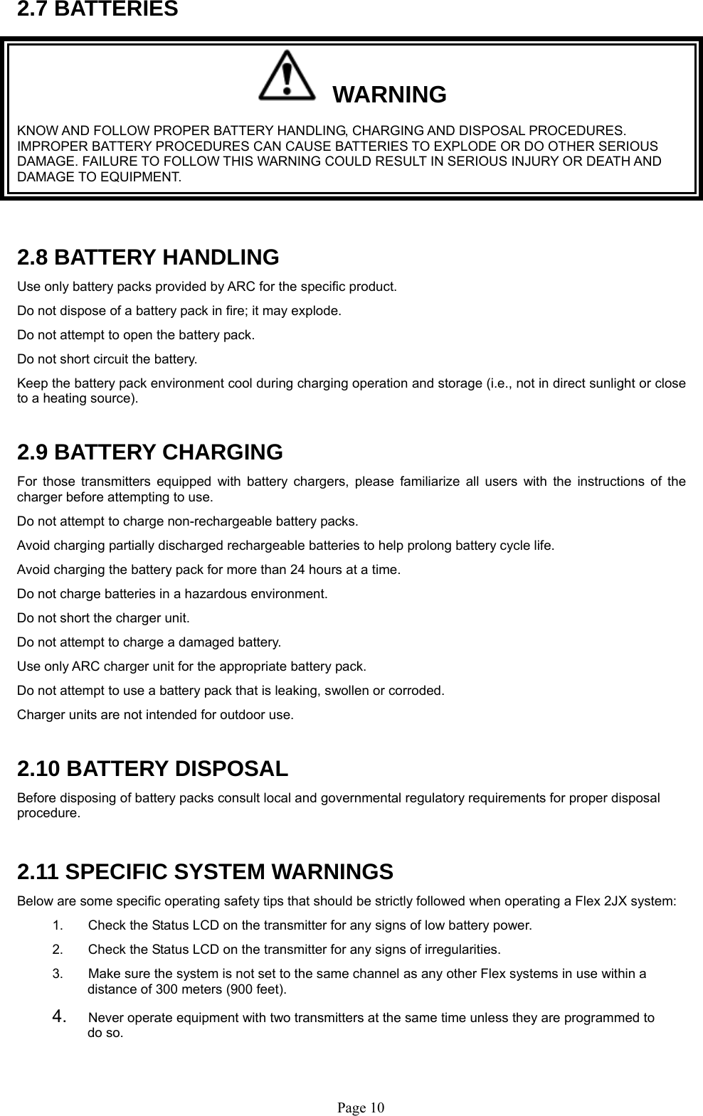   Page 102.7 BATTERIES   WARNING KNOW AND FOLLOW PROPER BATTERY HANDLING, CHARGING AND DISPOSAL PROCEDURES. IMPROPER BATTERY PROCEDURES CAN CAUSE BATTERIES TO EXPLODE OR DO OTHER SERIOUS DAMAGE. FAILURE TO FOLLOW THIS WARNING COULD RESULT IN SERIOUS INJURY OR DEATH AND DAMAGE TO EQUIPMENT.  2.8 BATTERY HANDLING Use only battery packs provided by ARC for the specific product. Do not dispose of a battery pack in fire; it may explode.  Do not attempt to open the battery pack.  Do not short circuit the battery. Keep the battery pack environment cool during charging operation and storage (i.e., not in direct sunlight or close to a heating source).  2.9 BATTERY CHARGING For those transmitters equipped with battery chargers, please familiarize all users with the instructions of the charger before attempting to use.  Do not attempt to charge non-rechargeable battery packs. Avoid charging partially discharged rechargeable batteries to help prolong battery cycle life. Avoid charging the battery pack for more than 24 hours at a time. Do not charge batteries in a hazardous environment.  Do not short the charger unit.  Do not attempt to charge a damaged battery.  Use only ARC charger unit for the appropriate battery pack. Do not attempt to use a battery pack that is leaking, swollen or corroded. Charger units are not intended for outdoor use.   2.10 BATTERY DISPOSAL Before disposing of battery packs consult local and governmental regulatory requirements for proper disposal procedure.   2.11 SPECIFIC SYSTEM WARNINGS Below are some specific operating safety tips that should be strictly followed when operating a Flex 2JX system: 1.  Check the Status LCD on the transmitter for any signs of low battery power. 2.  Check the Status LCD on the transmitter for any signs of irregularities.  3.  Make sure the system is not set to the same channel as any other Flex systems in use within a distance of 300 meters (900 feet).   4.  Never operate equipment with two transmitters at the same time unless they are programmed to do so. 