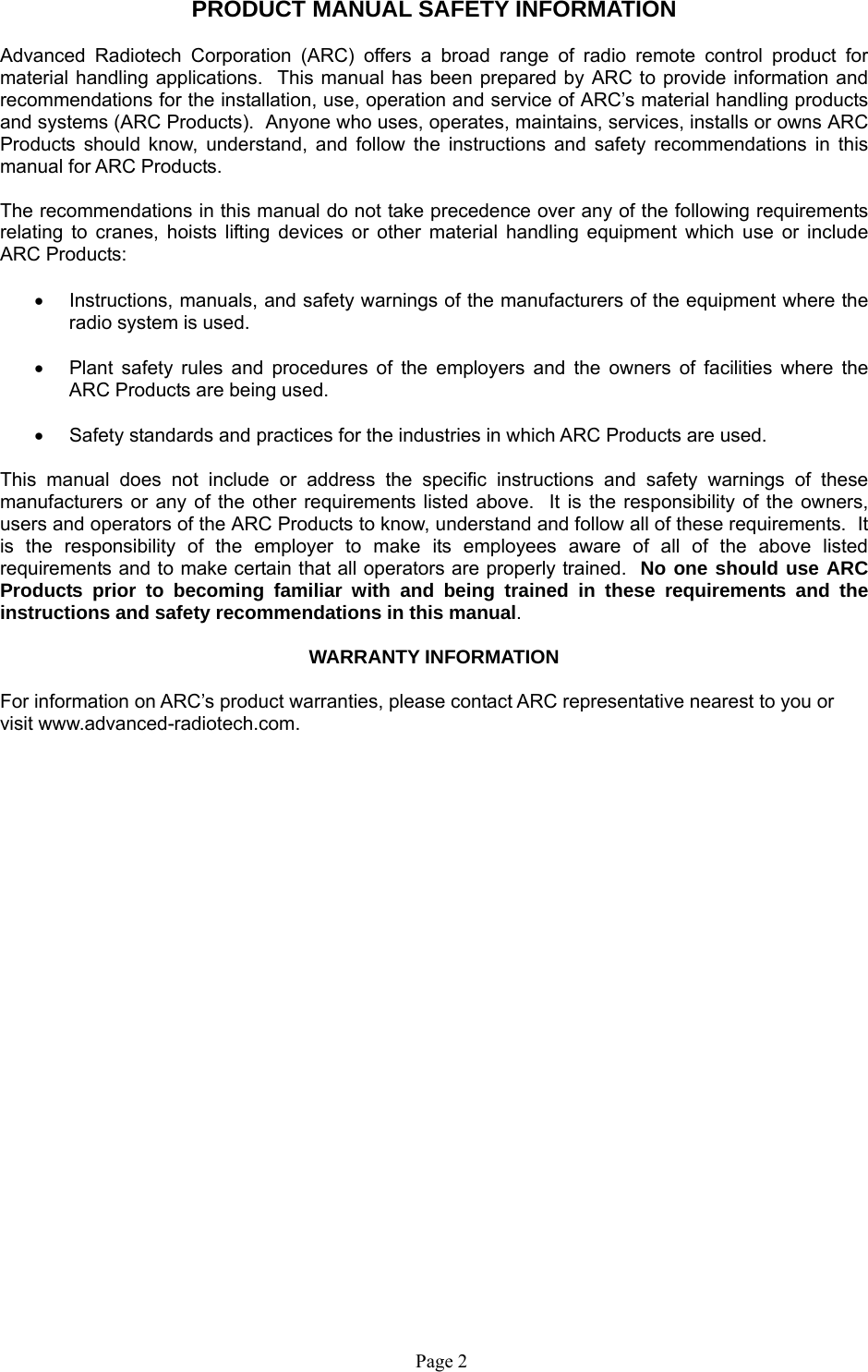  Page 2    PRODUCT MANUAL SAFETY INFORMATION  Advanced Radiotech Corporation (ARC) offers a broad range of radio remote control product for material handling applications.  This manual has been prepared by ARC to provide information and recommendations for the installation, use, operation and service of ARC’s material handling products and systems (ARC Products).  Anyone who uses, operates, maintains, services, installs or owns ARC Products should know, understand, and follow the instructions and safety recommendations in this manual for ARC Products.  The recommendations in this manual do not take precedence over any of the following requirements relating to cranes, hoists lifting devices or other material handling equipment which use or include ARC Products:    Instructions, manuals, and safety warnings of the manufacturers of the equipment where the radio system is used.    Plant safety rules and procedures of the employers and the owners of facilities where the ARC Products are being used.    Safety standards and practices for the industries in which ARC Products are used.   This manual does not include or address the specific instructions and safety warnings of these manufacturers or any of the other requirements listed above.  It is the responsibility of the owners, users and operators of the ARC Products to know, understand and follow all of these requirements.  It is the responsibility of the employer to make its employees aware of all of the above listed requirements and to make certain that all operators are properly trained.  No one should use ARC Products prior to becoming familiar with and being trained in these requirements and the instructions and safety recommendations in this manual.    WARRANTY INFORMATION  For information on ARC’s product warranties, please contact ARC representative nearest to you or visit www.advanced-radiotech.com. 