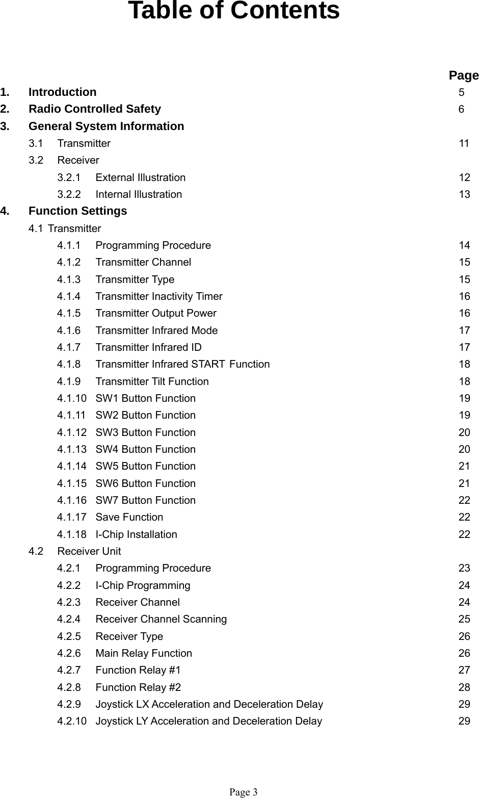   Page 3 Table of Contents                                                                   Page 1. Introduction          5 2.   Radio Controlled Safety        6 3.  General System Information  3.1 Transmitter           11  3.2  Receiver      3.2.1 External Illustration        12   3.2.2 Internal Illustration         13 4.  Function Settings   4.1 Transmitter     4.1.1 Programming Procedure       14 4.1.2 Transmitter Channel        15 4.1.3 Transmitter Type         15 4.1.4 Transmitter Inactivity Timer       16 4.1.5 Transmitter Output Power       16 4.1.6 Transmitter Infrared Mode       17 4.1.7 Transmitter Infrared ID       17 4.1.8 Transmitter Infrared START Function     18 4.1.9 Transmitter Tilt Function       18 4.1.10 SW1 Button Function       19    4.1.11 SW2 Button Function       19 4.1.12 SW3 Button Function       20    4.1.13 SW4 Button Function       20 4.1.14 SW5 Button Function       21 4.1.15 SW6 Button Function       21    4.1.16 SW7 Button Function       22 4.1.17 Save Function        22 4.1.18 I-Chip Installation        22  4.2 Receiver Unit  4.2.1 Programming Procedure       23 4.2.2 I-Chip Programming        24 4.2.3 Receiver Channel        24 4.2.4 Receiver Channel Scanning       25  4.2.5 Receiver Type        26  4.2.6 Main Relay Function       26 4.2.7 Function Relay #1         27  4.2.8 Function Relay #2        28   4.2.9  Joystick LX Acceleration and Deceleration Delay        29   4.2.10  Joystick LY Acceleration and Deceleration Delay        29   