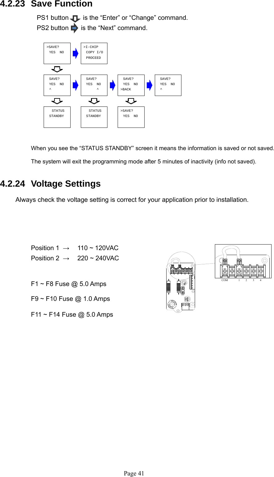   Page 41COM 1234^YES  NOSAVE?^SAVE?YES  NOSAVE?YES  NO&gt;BACK&gt;I-CHIPCOPY I/OYES  NO&gt;SAVE?YES  NOSAVE?^STATUSSTANDBYSTATUSSTANDBY YES  NO&gt;SAVE?PROCEED 4.2.23  Save Function  PS1 button        is the “Enter” or “Change” command. PS2 button     is the “Next” command.             When you see the “STATUS STANDBY” screen it means the information is saved or not saved.  The system will exit the programming mode after 5 minutes of inactivity (info not saved).  4.2.24  Voltage Settings  Always check the voltage setting is correct for your application prior to installation.         Position 1  →   110 ~ 120VAC     Position 2  →  220 ~ 240VAC                     F1 ~ F8 Fuse @ 5.0 Amps       F9 ~ F10 Fuse @ 1.0 Amps      F11 ~ F14 Fuse @ 5.0 Amps                 