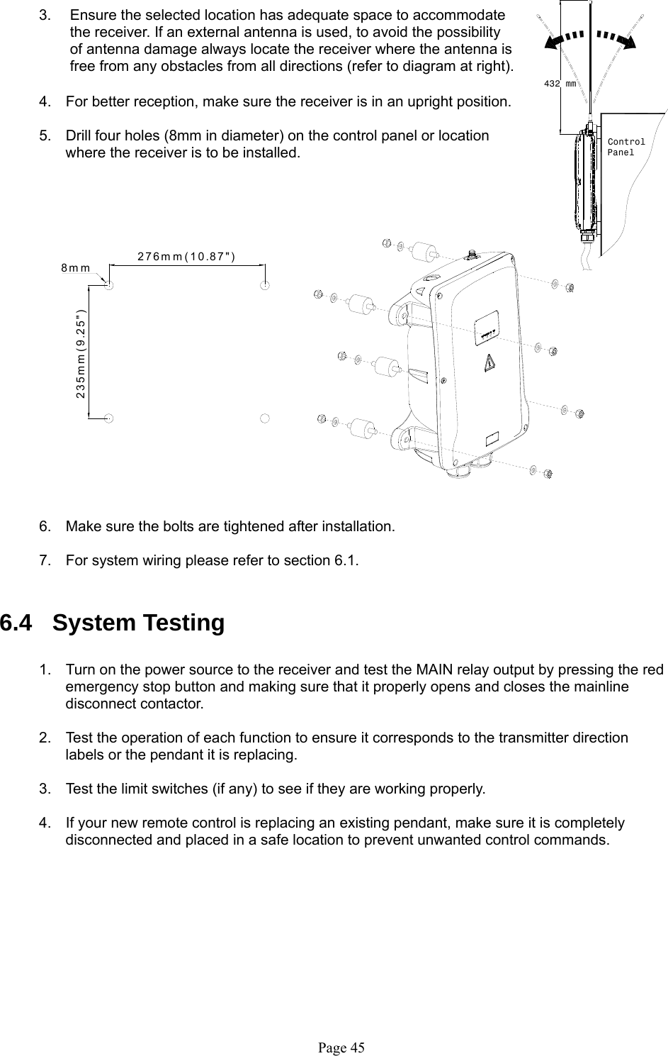   Page 45432 mmControlPanel276mm(10.87&quot;)235mm(9.25&quot;)8mm    3.  Ensure the selected location has adequate space to accommodate the receiver. If an external antenna is used, to avoid the possibility of antenna damage always locate the receiver where the antenna is free from any obstacles from all directions (refer to diagram at right).  4.  For better reception, make sure the receiver is in an upright position.  5.  Drill four holes (8mm in diameter) on the control panel or location where the receiver is to be installed.                           6.  Make sure the bolts are tightened after installation.  7.  For system wiring please refer to section 6.1.   6.4 System Testing  1.  Turn on the power source to the receiver and test the MAIN relay output by pressing the red emergency stop button and making sure that it properly opens and closes the mainline disconnect contactor.  2.  Test the operation of each function to ensure it corresponds to the transmitter direction labels or the pendant it is replacing.   3.  Test the limit switches (if any) to see if they are working properly.  4.  If your new remote control is replacing an existing pendant, make sure it is completely disconnected and placed in a safe location to prevent unwanted control commands.         