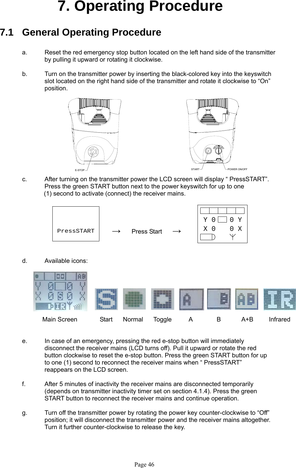   Page 46E-STOP START POWER ON/OFFY 0X 00 Y0 XPressSTART7. Operating Procedure  7.1  General Operating Procedure  a.  Reset the red emergency stop button located on the left hand side of the transmitter by pulling it upward or rotating it clockwise.     b.  Turn on the transmitter power by inserting the black-colored key into the keyswitch slot located on the right hand side of the transmitter and rotate it clockwise to “On” position.            c.  After turning on the transmitter power the LCD screen will display “ PressSTART”. Press the green START button next to the power keyswitch for up to one  (1) second to activate (connect) the receiver mains.            →       Press Start      →    d.    Available icons:                          Main Screen        Start      Normal      Toggle          A              B            A+B         Infrared   e.  In case of an emergency, pressing the red e-stop button will immediately disconnect the receiver mains (LCD turns off). Pull it upward or rotate the red button clockwise to reset the e-stop button. Press the green START button for up to one (1) second to reconnect the receiver mains when “ PressSTART” reappears on the LCD screen.    f.  After 5 minutes of inactivity the receiver mains are disconnected temporarily (depends on transmitter inactivity timer set on section 4.1.4). Press the green START button to reconnect the receiver mains and continue operation.  g.  Turn off the transmitter power by rotating the power key counter-clockwise to “Off” position; it will disconnect the transmitter power and the receiver mains altogether. Turn it further counter-clockwise to release the key.              