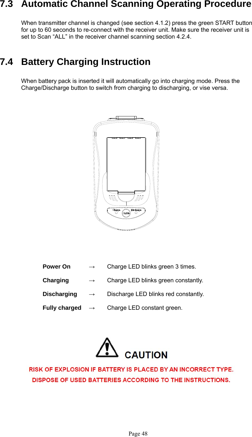   Page 48 7.3  Automatic Channel Scanning Operating Procedure  When transmitter channel is changed (see section 4.1.2) press the green START button for up to 60 seconds to re-connect with the receiver unit. Make sure the receiver unit is set to Scan “ALL” in the receiver channel scanning section 4.2.4.            7.4  Battery Charging Instruction  When battery pack is inserted it will automatically go into charging mode. Press the Charge/Discharge button to switch from charging to discharging, or vise versa.                      Power On      →  Charge LED blinks green 3 times.    Charging   →  Charge LED blinks green constantly.    Discharging   →  Discharge LED blinks red constantly.      Fully charged    →  Charge LED constant green.                                      