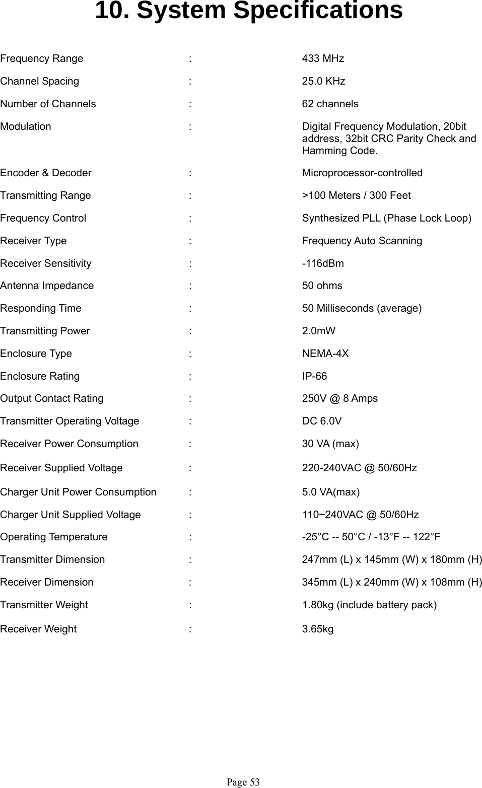   Page 5310. System Specifications   Frequency Range   :   433 MHz  Channel Spacing   :   25.0 KHz   Number of Channels   :   62 channels  Modulation  :      Digital Frequency Modulation, 20bit  address, 32bit CRC Parity Check and  Hamming Code.  Encoder &amp; Decoder   :   Microprocessor-controlled   Transmitting Range   :   &gt;100 Meters / 300 Feet  Frequency Control      :      Synthesized PLL (Phase Lock Loop)   Receiver Type    :   Frequency Auto Scanning   Receiver Sensitivity   :   -116dBm   Antenna Impedance    :   50 ohms  Responding Time   :    50 Milliseconds (average)  Transmitting Power   :   2.0mW   Enclosure Type    :   NEMA-4X  Enclosure Rating   :   IP-66  Output Contact Rating   :   250V @ 8 Amps  Transmitter Operating Voltage    :      DC 6.0V   Receiver Power Consumption  :   30 VA (max)  Receiver Supplied Voltage  :   220-240VAC @ 50/60Hz  Charger Unit Power Consumption  :      5.0 VA(max)  Charger Unit Supplied Voltage    :      110~240VAC @ 50/60Hz  Operating Temperature      :      -25°C -- 50°C / -13°F -- 122°F   Transmitter Dimension      :      247mm (L) x 145mm (W) x 180mm (H)  Receiver Dimension  :  345mm (L) x 240mm (W) x 108mm (H)  Transmitter Weight   :   1.80kg (include battery pack)  Receiver Weight   :   3.65kg         