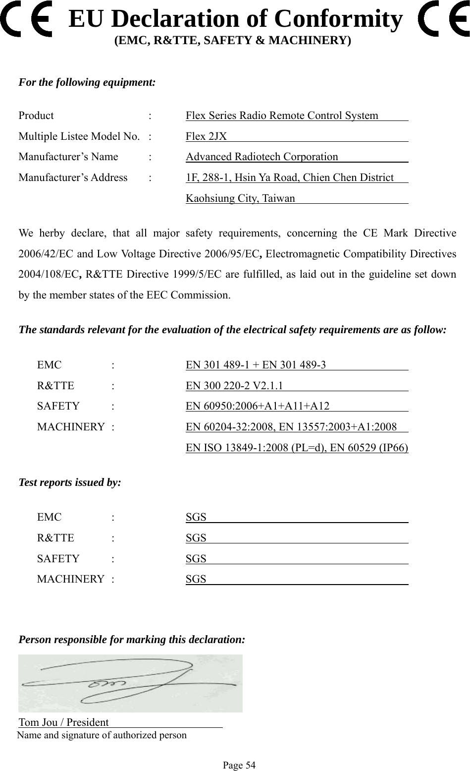   Page 54  EU Declaration of Conformity (EMC, R&amp;TTE, SAFETY &amp; MACHINERY)   For the following equipment:  Product      :   Flex Series Radio Remote Control System        Multiple Listee Model No.  :   Flex 2JX             Manufacturer’s Name  :   Advanced Radiotech Corporation     Manufacturer’s Address  :   1F, 288-1, Hsin Ya Road, Chien Chen District              Kaohsiung City, Taiwan      We herby declare, that all major safety requirements, concerning the CE Mark Directive 2006/42/EC and Low Voltage Directive 2006/95/EC, Electromagnetic Compatibility Directives 2004/108/EC, R&amp;TTE Directive 1999/5/EC are fulfilled, as laid out in the guideline set down by the member states of the EEC Commission.  The standards relevant for the evaluation of the electrical safety requirements are as follow:    EMC    :    EN 301 489-1 + EN 301 489-3                    R&amp;TTE  :    EN 300 220-2 V2.1.1                      SAFETY  :    EN 60950:2006+A1+A11+A12                    MACHINERY  :    EN 60204-32:2008, EN 13557:2003+A1:2008             EN ISO 13849-1:2008 (PL=d), EN 60529 (IP66)       Test reports issued by:    EMC    :    SGS                           R&amp;TTE  :    SGS                          SAFETY  :    SGS                          MACHINERY :  SGS           Person responsible for marking this declaration:       Tom Jou / President                    Name and signature of authorized person 