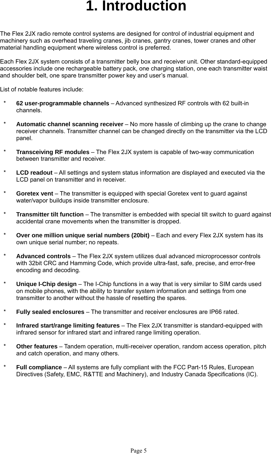   Page 5 1. Introduction   The Flex 2JX radio remote control systems are designed for control of industrial equipment and machinery such as overhead traveling cranes, jib cranes, gantry cranes, tower cranes and other material handling equipment where wireless control is preferred.  Each Flex 2JX system consists of a transmitter belly box and receiver unit. Other standard-equipped accessories include one rechargeable battery pack, one charging station, one each transmitter waist and shoulder belt, one spare transmitter power key and user’s manual.  List of notable features include:  *  62 user-programmable channels – Advanced synthesized RF controls with 62 built-in channels.  *  Automatic channel scanning receiver – No more hassle of climbing up the crane to change receiver channels. Transmitter channel can be changed directly on the transmitter via the LCD panel.   *  Transceiving RF modules – The Flex 2JX system is capable of two-way communication between transmitter and receiver.  *  LCD readout – All settings and system status information are displayed and executed via the LCD panel on transmitter and in receiver.  *  Goretex vent – The transmitter is equipped with special Goretex vent to guard against water/vapor buildups inside transmitter enclosure.  *  Transmitter tilt function – The transmitter is embedded with special tilt switch to guard against accidental crane movements when the transmitter is dropped.  *  Over one million unique serial numbers (20bit) – Each and every Flex 2JX system has its own unique serial number; no repeats.    *  Advanced controls – The Flex 2JX system utilizes dual advanced microprocessor controls with 32bit CRC and Hamming Code, which provide ultra-fast, safe, precise, and error-free encoding and decoding.   *  Unique I-Chip design – The I-Chip functions in a way that is very similar to SIM cards used on mobile phones, with the ability to transfer system information and settings from one transmitter to another without the hassle of resetting the spares.   *  Fully sealed enclosures – The transmitter and receiver enclosures are IP66 rated.  *  Infrared start/range limiting features – The Flex 2JX transmitter is standard-equipped with infrared sensor for infrared start and infrared range limiting operation.  *  Other features – Tandem operation, multi-receiver operation, random access operation, pitch and catch operation, and many others.  *  Full compliance – All systems are fully compliant with the FCC Part-15 Rules, European Directives (Safety, EMC, R&amp;TTE and Machinery), and Industry Canada Specifications (IC).     