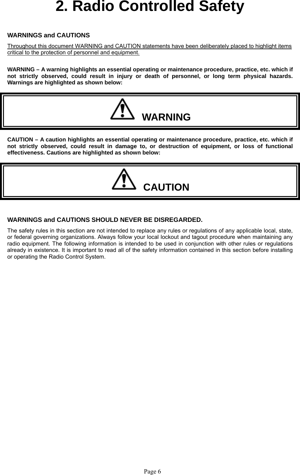   Page 6 2. Radio Controlled Safety   WARNINGS and CAUTIONS     Throughout this document WARNING and CAUTION statements have been deliberately placed to highlight items critical to the protection of personnel and equipment.  WARNING – A warning highlights an essential operating or maintenance procedure, practice, etc. which if not strictly observed, could result in injury or death of personnel, or long term physical hazards. Warnings are highlighted as shown below:   WARNING CAUTION – A caution highlights an essential operating or maintenance procedure, practice, etc. which if not strictly observed, could result in damage to, or destruction of equipment, or loss of functional effectiveness. Cautions are highlighted as shown below:   CAUTION  WARNINGS and CAUTIONS SHOULD NEVER BE DISREGARDED. The safety rules in this section are not intended to replace any rules or regulations of any applicable local, state, or federal governing organizations. Always follow your local lockout and tagout procedure when maintaining any radio equipment. The following information is intended to be used in conjunction with other rules or regulations already in existence. It is important to read all of the safety information contained in this section before installing or operating the Radio Control System.   