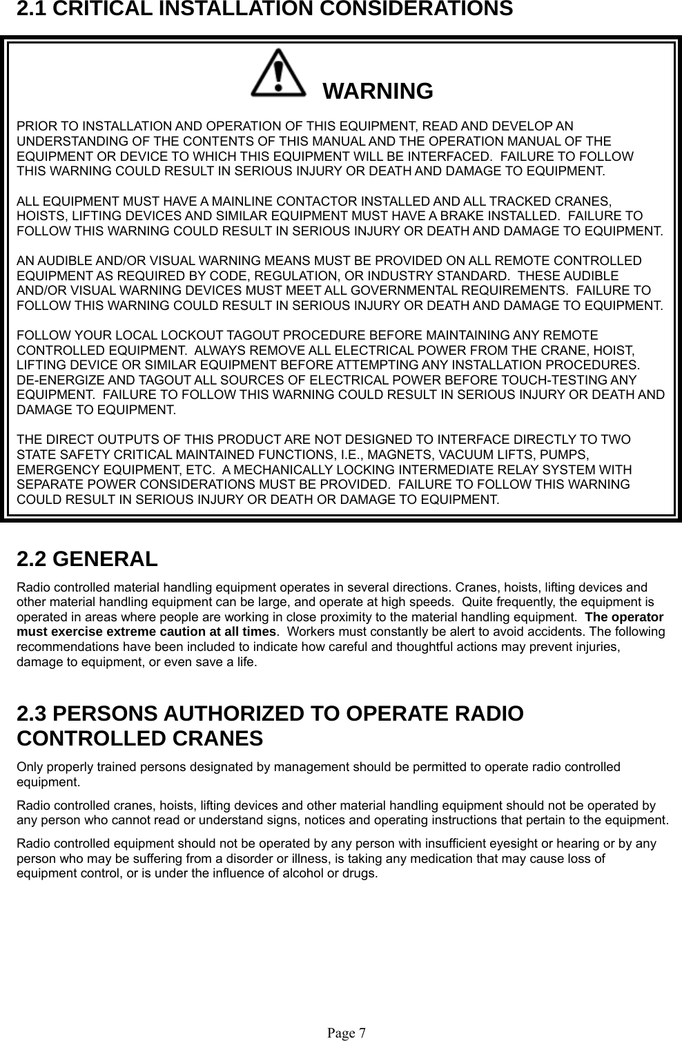   Page 7  2.1 CRITICAL INSTALLATION CONSIDERATIONS   WARNING PRIOR TO INSTALLATION AND OPERATION OF THIS EQUIPMENT, READ AND DEVELOP AN UNDERSTANDING OF THE CONTENTS OF THIS MANUAL AND THE OPERATION MANUAL OF THE EQUIPMENT OR DEVICE TO WHICH THIS EQUIPMENT WILL BE INTERFACED.  FAILURE TO FOLLOW THIS WARNING COULD RESULT IN SERIOUS INJURY OR DEATH AND DAMAGE TO EQUIPMENT. ALL EQUIPMENT MUST HAVE A MAINLINE CONTACTOR INSTALLED AND ALL TRACKED CRANES, HOISTS, LIFTING DEVICES AND SIMILAR EQUIPMENT MUST HAVE A BRAKE INSTALLED.  FAILURE TO FOLLOW THIS WARNING COULD RESULT IN SERIOUS INJURY OR DEATH AND DAMAGE TO EQUIPMENT. AN AUDIBLE AND/OR VISUAL WARNING MEANS MUST BE PROVIDED ON ALL REMOTE CONTROLLED EQUIPMENT AS REQUIRED BY CODE, REGULATION, OR INDUSTRY STANDARD.  THESE AUDIBLE AND/OR VISUAL WARNING DEVICES MUST MEET ALL GOVERNMENTAL REQUIREMENTS.  FAILURE TO FOLLOW THIS WARNING COULD RESULT IN SERIOUS INJURY OR DEATH AND DAMAGE TO EQUIPMENT. FOLLOW YOUR LOCAL LOCKOUT TAGOUT PROCEDURE BEFORE MAINTAINING ANY REMOTE CONTROLLED EQUIPMENT.  ALWAYS REMOVE ALL ELECTRICAL POWER FROM THE CRANE, HOIST, LIFTING DEVICE OR SIMILAR EQUIPMENT BEFORE ATTEMPTING ANY INSTALLATION PROCEDURES.  DE-ENERGIZE AND TAGOUT ALL SOURCES OF ELECTRICAL POWER BEFORE TOUCH-TESTING ANY EQUIPMENT.  FAILURE TO FOLLOW THIS WARNING COULD RESULT IN SERIOUS INJURY OR DEATH AND DAMAGE TO EQUIPMENT. THE DIRECT OUTPUTS OF THIS PRODUCT ARE NOT DESIGNED TO INTERFACE DIRECTLY TO TWO STATE SAFETY CRITICAL MAINTAINED FUNCTIONS, I.E., MAGNETS, VACUUM LIFTS, PUMPS, EMERGENCY EQUIPMENT, ETC.  A MECHANICALLY LOCKING INTERMEDIATE RELAY SYSTEM WITH SEPARATE POWER CONSIDERATIONS MUST BE PROVIDED.  FAILURE TO FOLLOW THIS WARNING COULD RESULT IN SERIOUS INJURY OR DEATH OR DAMAGE TO EQUIPMENT.  2.2 GENERAL Radio controlled material handling equipment operates in several directions. Cranes, hoists, lifting devices and other material handling equipment can be large, and operate at high speeds.  Quite frequently, the equipment is operated in areas where people are working in close proximity to the material handling equipment.  The operator must exercise extreme caution at all times.  Workers must constantly be alert to avoid accidents. The following recommendations have been included to indicate how careful and thoughtful actions may prevent injuries, damage to equipment, or even save a life.   2.3 PERSONS AUTHORIZED TO OPERATE RADIO CONTROLLED CRANES Only properly trained persons designated by management should be permitted to operate radio controlled equipment. Radio controlled cranes, hoists, lifting devices and other material handling equipment should not be operated by any person who cannot read or understand signs, notices and operating instructions that pertain to the equipment. Radio controlled equipment should not be operated by any person with insufficient eyesight or hearing or by any person who may be suffering from a disorder or illness, is taking any medication that may cause loss of equipment control, or is under the influence of alcohol or drugs.  