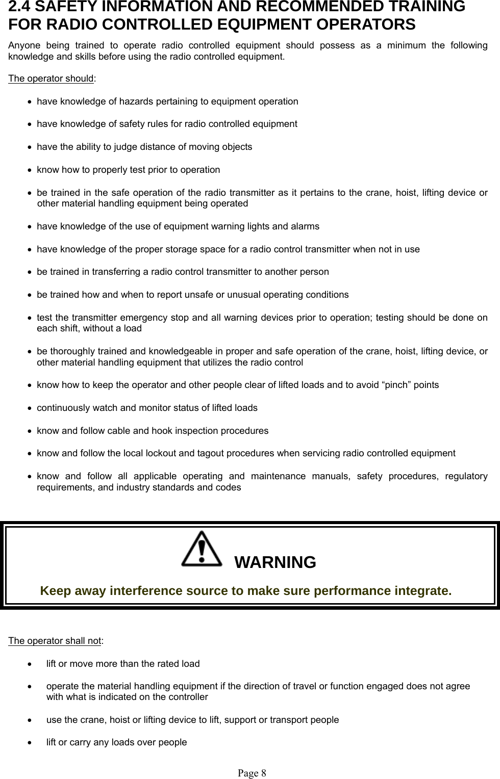   Page 8  2.4 SAFETY INFORMATION AND RECOMMENDED TRAINING FOR RADIO CONTROLLED EQUIPMENT OPERATORS Anyone being trained to operate radio controlled equipment should possess as a minimum the following knowledge and skills before using the radio controlled equipment. The operator should:   have knowledge of hazards pertaining to equipment operation   have knowledge of safety rules for radio controlled equipment   have the ability to judge distance of moving objects   know how to properly test prior to operation    be trained in the safe operation of the radio transmitter as it pertains to the crane, hoist, lifting device or other material handling equipment being operated   have knowledge of the use of equipment warning lights and alarms   have knowledge of the proper storage space for a radio control transmitter when not in use   be trained in transferring a radio control transmitter to another person   be trained how and when to report unsafe or unusual operating conditions   test the transmitter emergency stop and all warning devices prior to operation; testing should be done on each shift, without a load   be thoroughly trained and knowledgeable in proper and safe operation of the crane, hoist, lifting device, or other material handling equipment that utilizes the radio control     know how to keep the operator and other people clear of lifted loads and to avoid “pinch” points   continuously watch and monitor status of lifted loads   know and follow cable and hook inspection procedures   know and follow the local lockout and tagout procedures when servicing radio controlled equipment  know and follow all applicable operating and maintenance manuals, safety procedures, regulatory requirements, and industry standards and codes    WARNING Keep away interference source to make sure performance integrate.  The operator shall not:     lift or move more than the rated load    operate the material handling equipment if the direction of travel or function engaged does not agree with what is indicated on the controller    use the crane, hoist or lifting device to lift, support or transport people     lift or carry any loads over people 