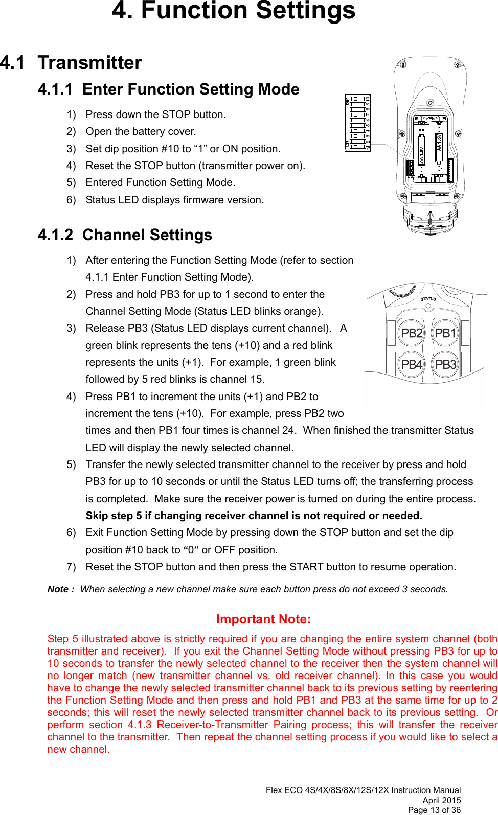  Flex ECO 4S/4X/8S/8X/12S/12X Instruction Manual April 2015 Page 13 of 36 4. Function Settings  4.1 Transmitter 4.1.1  Enter Function Setting Mode 1)  Press down the STOP button. 2)  Open the battery cover. 3)  Set dip position #10 to “1” or ON position. 4)  Reset the STOP button (transmitter power on).  5)  Entered Function Setting Mode. 6)  Status LED displays firmware version.   4.1.2  Channel Settings 1)  After entering the Function Setting Mode (refer to section 4.1.1 Enter Function Setting Mode). 2)  Press and hold PB3 for up to 1 second to enter the Channel Setting Mode (Status LED blinks orange). 3)  Release PB3 (Status LED displays current channel).   A green blink represents the tens (+10) and a red blink represents the units (+1).  For example, 1 green blink followed by 5 red blinks is channel 15.   4)  Press PB1 to increment the units (+1) and PB2 to increment the tens (+10).  For example, press PB2 two times and then PB1 four times is channel 24.  When finished the transmitter Status LED will display the newly selected channel. 5)  Transfer the newly selected transmitter channel to the receiver by press and hold PB3 for up to 10 seconds or until the Status LED turns off; the transferring process is completed.  Make sure the receiver power is turned on during the entire process.  Skip step 5 if changing receiver channel is not required or needed. 6)  Exit Function Setting Mode by pressing down the STOP button and set the dip position #10 back to “0” or OFF position. 7)  Reset the STOP button and then press the START button to resume operation.  Note :  When selecting a new channel make sure each button press do not exceed 3 seconds.      Important Note:  Step 5 illustrated above is strictly required if you are changing the entire system channel (both transmitter and receiver).  If you exit the Channel Setting Mode without pressing PB3 for up to 10 seconds to transfer the newly selected channel to the receiver then the system channel will no longer match (new transmitter channel vs. old receiver channel). In this case you would have to change the newly selected transmitter channel back to its previous setting by reentering the Function Setting Mode and then press and hold PB1 and PB3 at the same time for up to 2 seconds; this will reset the newly selected transmitter channel back to its previous setting.  Or perform section 4.1.3 Receiver-to-Transmitter Pairing process; this will transfer the receiver channel to the transmitter.  Then repeat the channel setting process if you would like to select a new channel.  