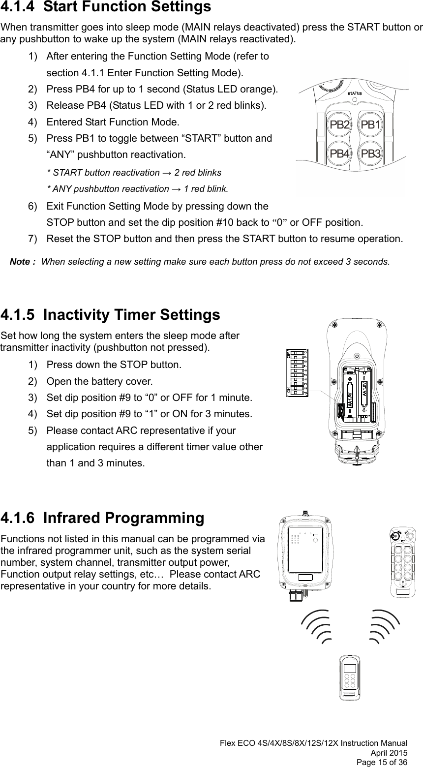  Flex ECO 4S/4X/8S/8X/12S/12X Instruction Manual April 2015 Page 15 of 36  4.1.4  Start Function Settings  When transmitter goes into sleep mode (MAIN relays deactivated) press the START button or any pushbutton to wake up the system (MAIN relays reactivated).    1)  After entering the Function Setting Mode (refer to section 4.1.1 Enter Function Setting Mode). 2)  Press PB4 for up to 1 second (Status LED orange). 3)  Release PB4 (Status LED with 1 or 2 red blinks).  4)  Entered Start Function Mode.   5)  Press PB1 to toggle between “START” button and “ANY” pushbutton reactivation.  * START button reactivation → 2 red blinks    * ANY pushbutton reactivation → 1 red blink.  6)  Exit Function Setting Mode by pressing down the STOP button and set the dip position #10 back to “0” or OFF position. 7)  Reset the STOP button and then press the START button to resume operation.  Note :  When selecting a new setting make sure each button press do not exceed 3 seconds.       4.1.5  Inactivity Timer Settings  Set how long the system enters the sleep mode after transmitter inactivity (pushbutton not pressed).   1)  Press down the STOP button. 2)  Open the battery cover. 3)  Set dip position #9 to “0” or OFF for 1 minute.  4)  Set dip position #9 to “1” or ON for 3 minutes.   5)  Please contact ARC representative if your application requires a different timer value other than 1 and 3 minutes.   4.1.6  Infrared Programming Functions not listed in this manual can be programmed via the infrared programmer unit, such as the system serial number, system channel, transmitter output power, Function output relay settings, etc…  Please contact ARC representative in your country for more details.          