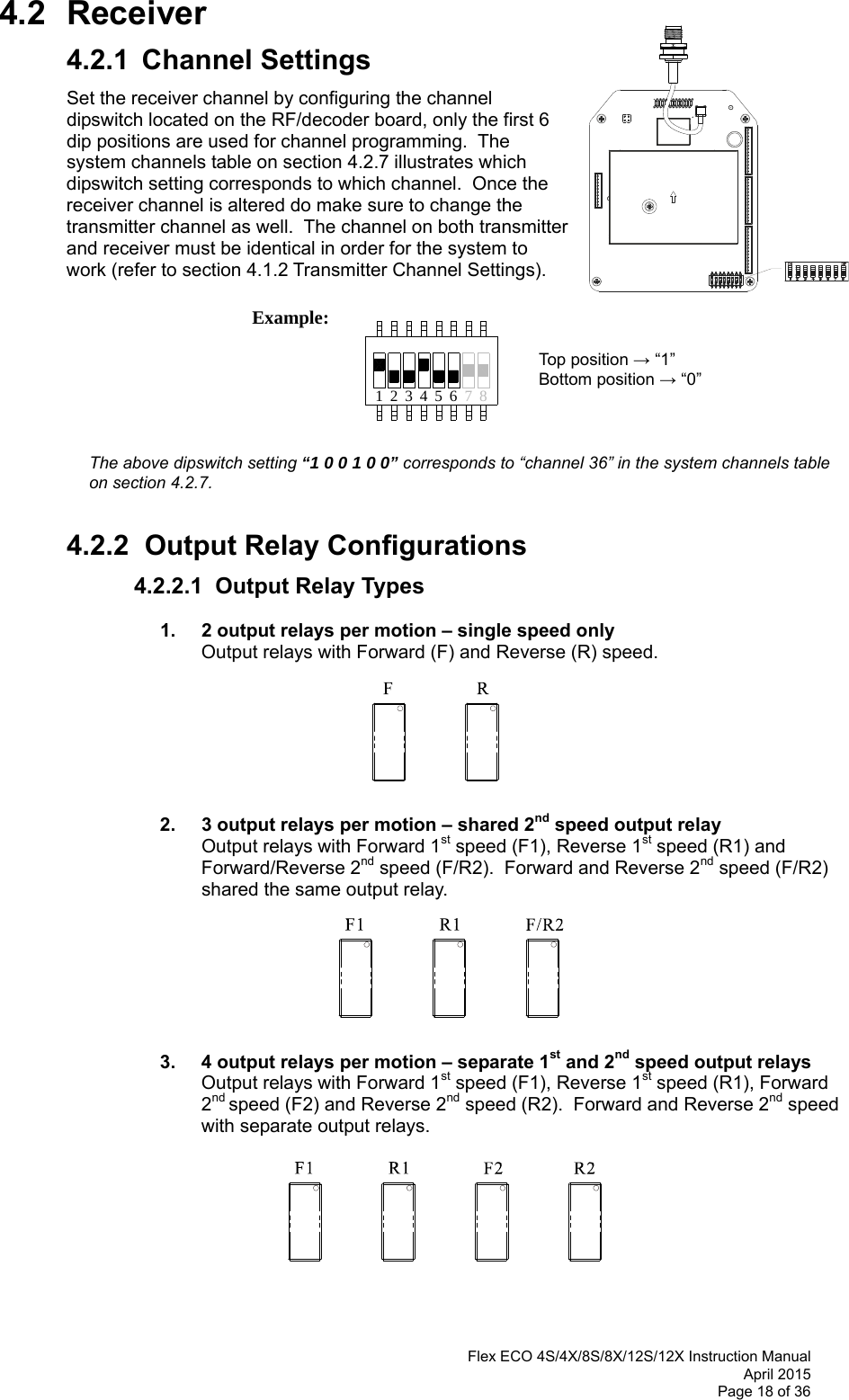  Flex ECO 4S/4X/8S/8X/12S/12X Instruction Manual April 2015 Page 18 of 36 71 423 56 8 4.2 Receiver 4.2.1  Channel Settings Set the receiver channel by configuring the channel dipswitch located on the RF/decoder board, only the first 6 dip positions are used for channel programming.  The system channels table on section 4.2.7 illustrates which dipswitch setting corresponds to which channel.  Once the receiver channel is altered do make sure to change the transmitter channel as well.  The channel on both transmitter and receiver must be identical in order for the system to work (refer to section 4.1.2 Transmitter Channel Settings).                  Example:                  Top position → “1”         Bottom position → “0”                           The above dipswitch setting “1 0 0 1 0 0” corresponds to “channel 36” in the system channels table on section 4.2.7.   4.2.2  Output Relay Configurations 4.2.2.1  Output Relay Types    1.   2 output relays per motion – single speed only Output relays with Forward (F) and Reverse (R) speed.                 2.   3 output relays per motion – shared 2nd speed output relay Output relays with Forward 1st speed (F1), Reverse 1st speed (R1) and Forward/Reverse 2nd speed (F/R2).  Forward and Reverse 2nd speed (F/R2) shared the same output relay.                    3.  4 output relays per motion – separate 1st and 2nd speed output relays Output relays with Forward 1st speed (F1), Reverse 1st speed (R1), Forward 2nd speed (F2) and Reverse 2nd speed (R2).  Forward and Reverse 2nd speed with separate output relays.           