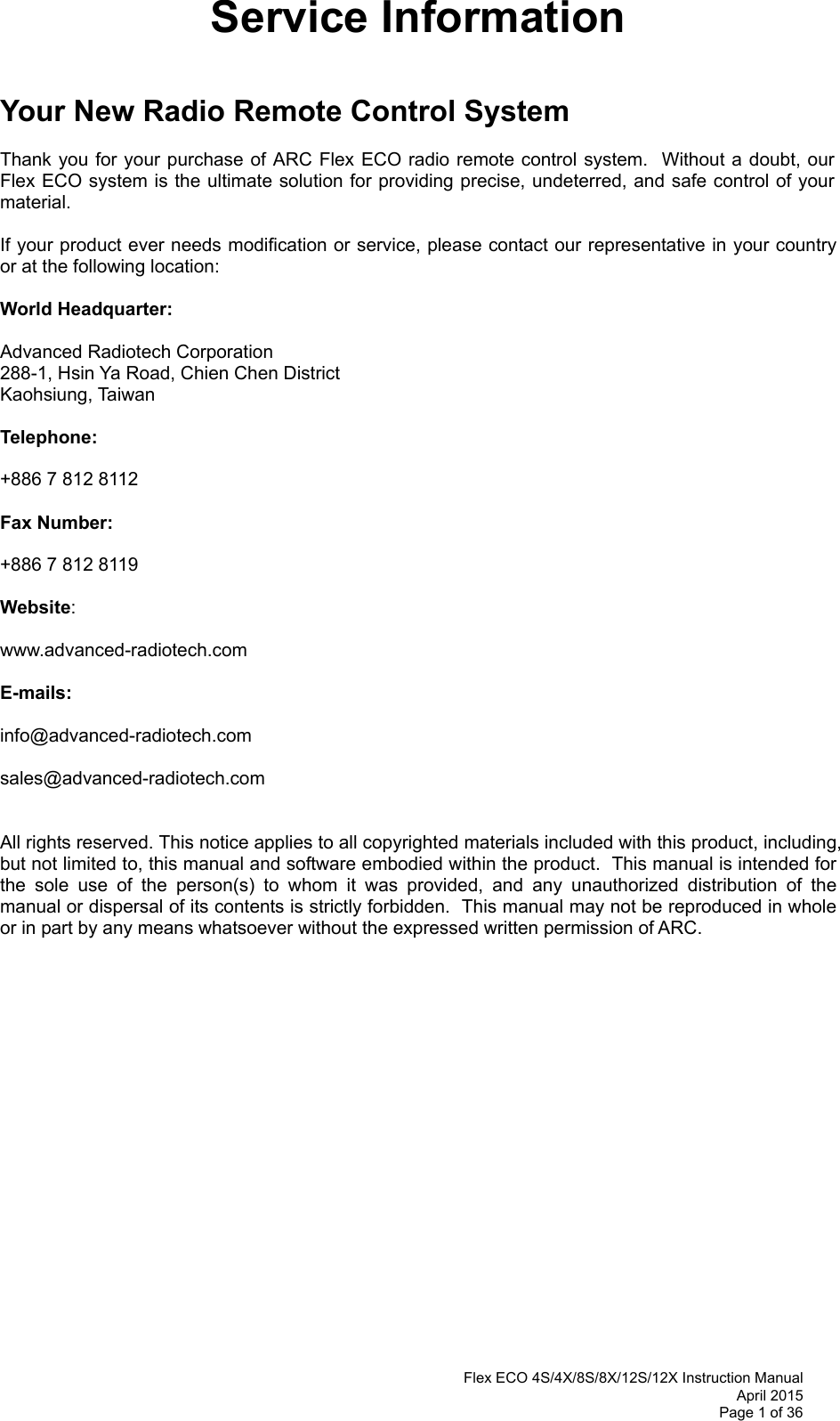 Flex ECO 4S/4X/8S/8X/12S/12X Instruction Manual April 2015 Page 1 of 36 Service Information   Your New Radio Remote Control System  Thank you for your purchase of ARC Flex ECO radio remote control system.  Without a doubt, our Flex ECO system is the ultimate solution for providing precise, undeterred, and safe control of your material.  If your product ever needs modification or service, please contact our representative in your country or at the following location:  World Headquarter:  Advanced Radiotech Corporation 288-1, Hsin Ya Road, Chien Chen District  Kaohsiung, Taiwan  Telephone:     +886 7 812 8112  Fax Number:    +886 7 812 8119   Website:     www.advanced-radiotech.com  E-mails:  info@advanced-radiotech.com  sales@advanced-radiotech.com   All rights reserved. This notice applies to all copyrighted materials included with this product, including, but not limited to, this manual and software embodied within the product.  This manual is intended for the sole use of the person(s) to whom it was provided, and any unauthorized distribution of the manual or dispersal of its contents is strictly forbidden.  This manual may not be reproduced in whole or in part by any means whatsoever without the expressed written permission of ARC.    