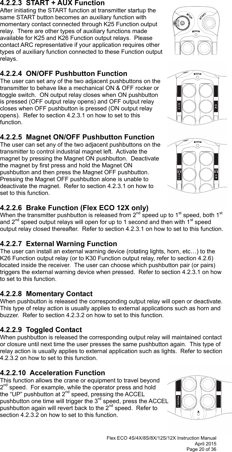  Flex ECO 4S/4X/8S/8X/12S/12X Instruction Manual April 2015 Page 20 of 36  4.2.2.3  START + AUX Function After initiating the START function at transmitter startup the same START button becomes an auxiliary function with momentary contact connected through K25 Function output relay.  There are other types of auxiliary functions made available for K25 and K26 Function output relays.  Please contact ARC representative if your application requires other types of auxiliary function connected to these Function output relays.        4.2.2.4  ON/OFF Pushbutton Function The user can set any of the two adjacent pushbuttons on the transmitter to behave like a mechanical ON &amp; OFF rocker or toggle switch.  ON output relay closes when ON pushbutton is pressed (OFF output relay opens) and OFF output relay closes when OFF pushbutton is pressed (ON output relay opens).  Refer to section 4.2.3.1 on how to set to this function.     4.2.2.5  Magnet ON/OFF Pushbutton Function The user can set any of the two adjacent pushbuttons on the transmitter to control industrial magnet left.  Activate the magnet by pressing the Magnet ON pushbutton.  Deactivate the magnet by first press and hold the Magnet ON pushbutton and then press the Magnet OFF pushbutton.  Pressing the Magnet OFF pushbutton alone is unable to deactivate the magnet.  Refer to section 4.2.3.1 on how to set to this function.    4.2.2.6  Brake Function (Flex ECO 12X only) When the transmitter pushbutton is released from 2nd speed up to 1st speed, both 1st and 2nd speed output relays will open for up to 1 second and then with 1st speed output relay closed thereafter.  Refer to section 4.2.3.1 on how to set to this function.    4.2.2.7  External Warning Function The user can install an external warning device (rotating lights, horn, etc…) to the K26 Function output relay (or to K30 Function output relay, refer to section 4.2.6) located inside the receiver.  The user can choose which pushbutton pair (or pairs) triggers the external warning device when pressed.  Refer to section 4.2.3.1 on how to set to this function.   4.2.2.8  Momentary Contact When pushbutton is released the corresponding output relay will open or deactivate.  This type of relay action is usually applies to external applications such as horn and buzzer.  Refer to section 4.2.3.2 on how to set to this function.    4.2.2.9  Toggled Contact When pushbutton is released the corresponding output relay will maintained contact or closure until next time the user presses the same pushbutton again.  This type of relay action is usually applies to external application such as lights.  Refer to section 4.2.3.2 on how to set to this function.  4.2.2.10  Acceleration Function This function allows the crane or equipment to travel beyond 2nd speed.  For example, while the operator press and hold the “UP” pushbutton at 2nd speed, pressing the ACCEL pushbutton one time will trigger the 3rd speed, press the ACCEL pushbutton again will revert back to the 2nd speed.  Refer to section 4.2.3.2 on how to set to this function.  