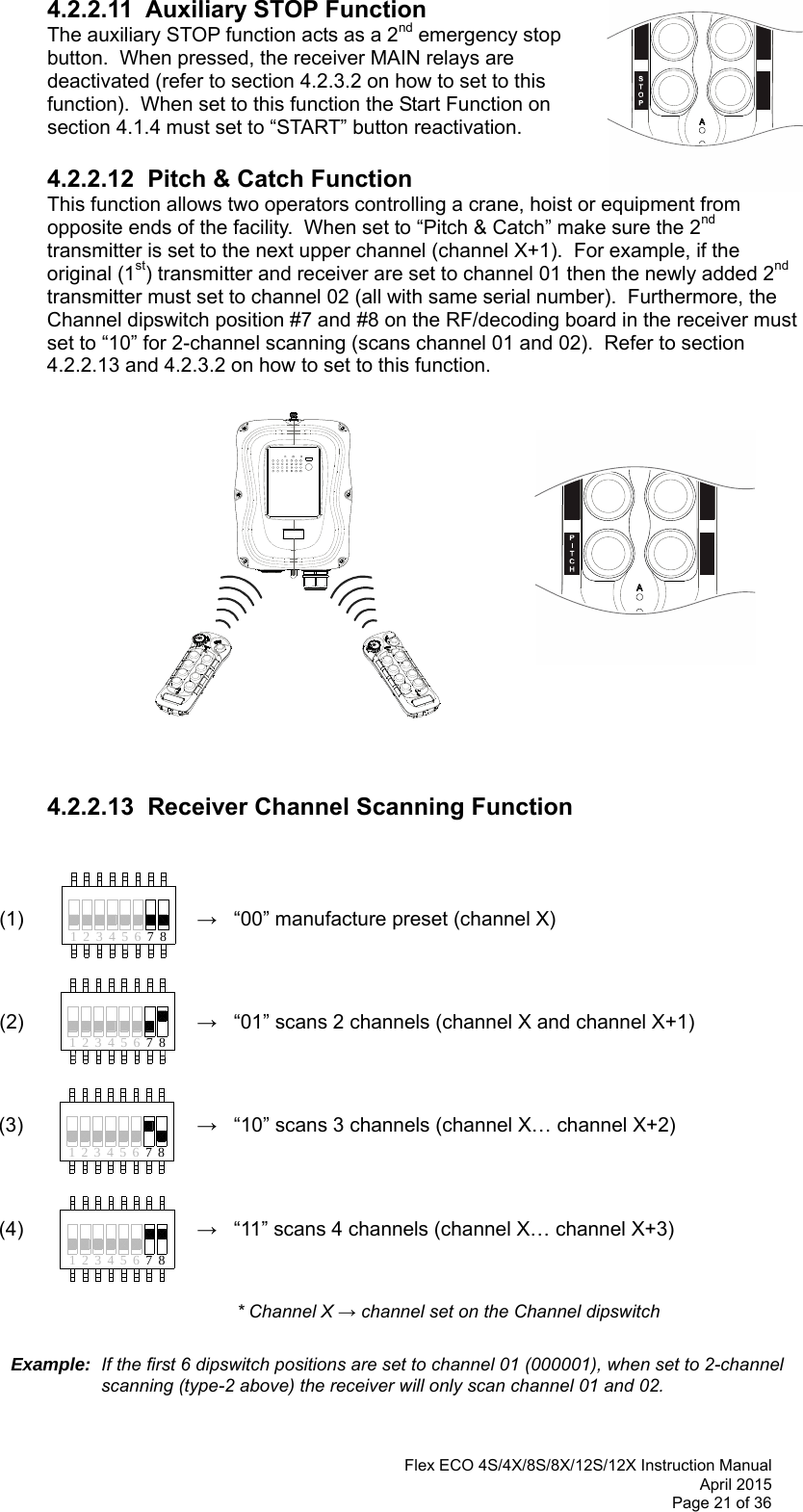  Flex ECO 4S/4X/8S/8X/12S/12X Instruction Manual April 2015 Page 21 of 36 41 32 65 874132 65 874231785641 2 3 65 78      4.2.2.11  Auxiliary STOP Function The auxiliary STOP function acts as a 2nd emergency stop button.  When pressed, the receiver MAIN relays are deactivated (refer to section 4.2.3.2 on how to set to this function).  When set to this function the Start Function on section 4.1.4 must set to “START” button reactivation.       4.2.2.12  Pitch &amp; Catch Function This function allows two operators controlling a crane, hoist or equipment from opposite ends of the facility.  When set to “Pitch &amp; Catch” make sure the 2nd transmitter is set to the next upper channel (channel X+1).  For example, if the original (1st) transmitter and receiver are set to channel 01 then the newly added 2nd transmitter must set to channel 02 (all with same serial number).  Furthermore, the Channel dipswitch position #7 and #8 on the RF/decoding board in the receiver must set to “10” for 2-channel scanning (scans channel 01 and 02).  Refer to section 4.2.2.13 and 4.2.3.2 on how to set to this function.                   4.2.2.13  Receiver Channel Scanning Function    (1)    →   “00” manufacture preset (channel X)           (2)    →   “01” scans 2 channels (channel X and channel X+1)          (3)  →   “10” scans 3 channels (channel X… channel X+2)     (4)  →   “11” scans 4 channels (channel X… channel X+3)       * Channel X → channel set on the Channel dipswitch   Example:  If the first 6 dipswitch positions are set to channel 01 (000001), when set to 2-channel scanning (type-2 above) the receiver will only scan channel 01 and 02.  