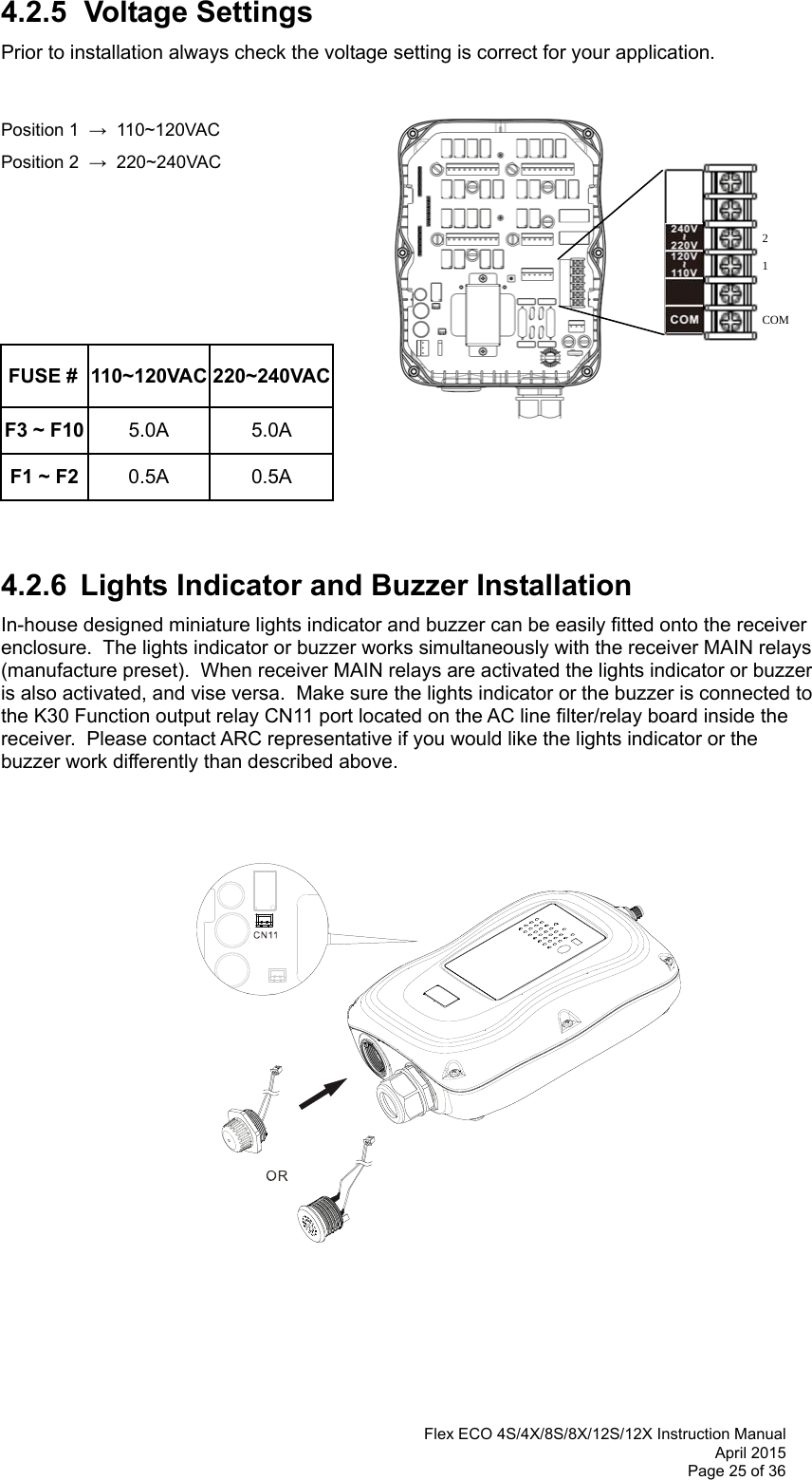  Flex ECO 4S/4X/8S/8X/12S/12X Instruction Manual April 2015 Page 25 of 36  4.2.5 Voltage Settings Prior to installation always check the voltage setting is correct for your application.      Position 1  →  110~120VAC   Position 2  →  220~240VAC        FUSE #  110~120VAC 220~240VACF3 ~ F10  5.0A 5.0A F1 ~ F2  0.5A 0.5A   4.2.6  Lights Indicator and Buzzer Installation  In-house designed miniature lights indicator and buzzer can be easily fitted onto the receiver enclosure.  The lights indicator or buzzer works simultaneously with the receiver MAIN relays (manufacture preset).  When receiver MAIN relays are activated the lights indicator or buzzer is also activated, and vise versa.  Make sure the lights indicator or the buzzer is connected to the K30 Function output relay CN11 port located on the AC line filter/relay board inside the receiver.  Please contact ARC representative if you would like the lights indicator or the buzzer work differently than described above.                        COM 1 2   