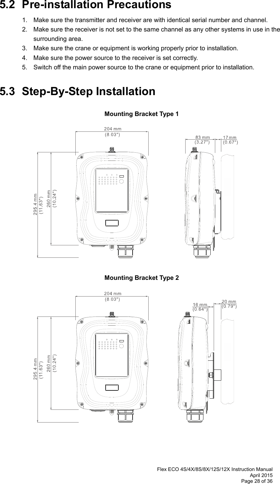  Flex ECO 4S/4X/8S/8X/12S/12X Instruction Manual April 2015 Page 28 of 36 5.2 Pre-installation Precautions 1.  Make sure the transmitter and receiver are with identical serial number and channel.   2.  Make sure the receiver is not set to the same channel as any other systems in use in the  surrounding area.  3.  Make sure the crane or equipment is working properly prior to installation.   4.  Make sure the power source to the receiver is set correctly.   5.  Switch off the main power source to the crane or equipment prior to installation.  5.3 Step-By-Step Installation  Mounting Bracket Type 1                   Mounting Bracket Type 2                     