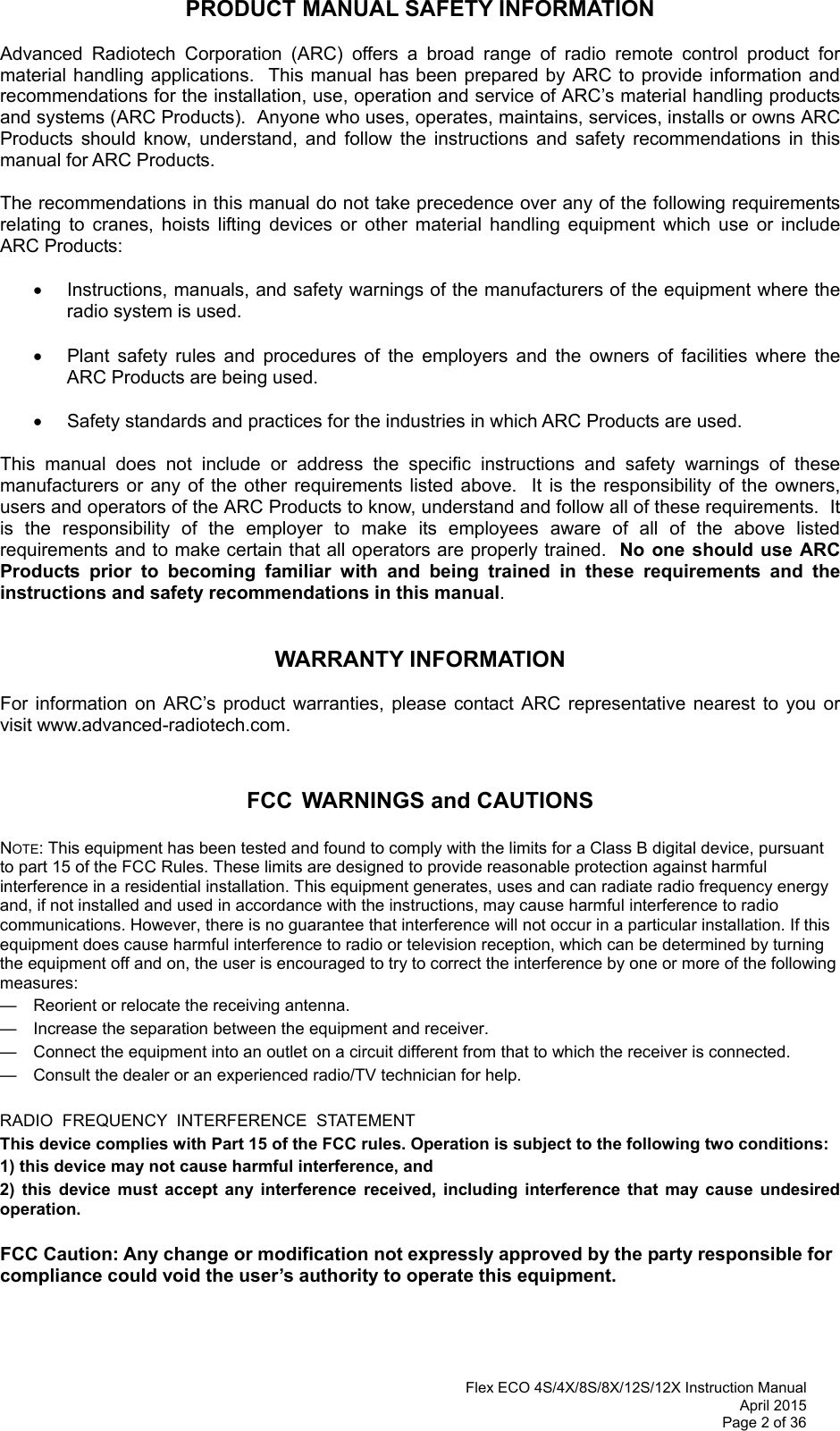 Flex ECO 4S/4X/8S/8X/12S/12X Instruction Manual April 2015 Page 2 of 36 PRODUCT MANUAL SAFETY INFORMATION  Advanced Radiotech Corporation (ARC) offers a broad range of radio remote control product for material handling applications.  This manual has been prepared by ARC to provide information and recommendations for the installation, use, operation and service of ARC’s material handling products and systems (ARC Products).  Anyone who uses, operates, maintains, services, installs or owns ARC Products should know, understand, and follow the instructions and safety recommendations in this manual for ARC Products.  The recommendations in this manual do not take precedence over any of the following requirements relating to cranes, hoists lifting devices or other material handling equipment which use or include ARC Products:    Instructions, manuals, and safety warnings of the manufacturers of the equipment where the radio system is used.    Plant safety rules and procedures of the employers and the owners of facilities where the ARC Products are being used.    Safety standards and practices for the industries in which ARC Products are used.   This manual does not include or address the specific instructions and safety warnings of these manufacturers or any of the other requirements listed above.  It is the responsibility of the owners, users and operators of the ARC Products to know, understand and follow all of these requirements.  It is the responsibility of the employer to make its employees aware of all of the above listed requirements and to make certain that all operators are properly trained.  No one should use ARC Products prior to becoming familiar with and being trained in these requirements and the instructions and safety recommendations in this manual.     WARRANTY INFORMATION  For information on ARC’s product warranties, please contact ARC representative nearest to you or visit www.advanced-radiotech.com.   FCC WARNINGS and CAUTIONS  NOTE: This equipment has been tested and found to comply with the limits for a Class B digital device, pursuant to part 15 of the FCC Rules. These limits are designed to provide reasonable protection against harmful interference in a residential installation. This equipment generates, uses and can radiate radio frequency energy and, if not installed and used in accordance with the instructions, may cause harmful interference to radio communications. However, there is no guarantee that interference will not occur in a particular installation. If this equipment does cause harmful interference to radio or television reception, which can be determined by turning the equipment off and on, the user is encouraged to try to correct the interference by one or more of the following measures: —  Reorient or relocate the receiving antenna. —  Increase the separation between the equipment and receiver. —  Connect the equipment into an outlet on a circuit different from that to which the receiver is connected. —  Consult the dealer or an experienced radio/TV technician for help.  RADIO  FREQUENCY  INTERFERENCE  STATEMENT This device complies with Part 15 of the FCC rules. Operation is subject to the following two conditions:  1) this device may not cause harmful interference, and  2) this device must accept any interference received, including interference that may cause undesired operation.  FCC Caution: Any change or modification not expressly approved by the party responsible for compliance could void the user’s authority to operate this equipment. 