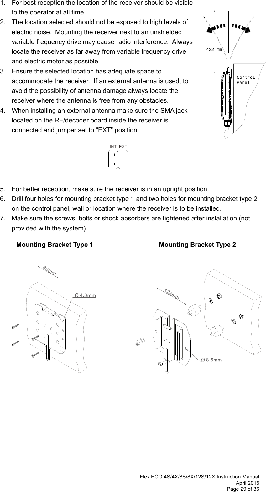  Flex ECO 4S/4X/8S/8X/12S/12X Instruction Manual April 2015 Page 29 of 36 432 mmControlPanel    1.  For best reception the location of the receiver should be visible    to the operator at all time.   2.  The location selected should not be exposed to high levels of electric noise.  Mounting the receiver next to an unshielded variable frequency drive may cause radio interference.  Always locate the receiver as far away from variable frequency drive and electric motor as possible.  3.  Ensure the selected location has adequate space to accommodate the receiver.  If an external antenna is used, to avoid the possibility of antenna damage always locate the receiver where the antenna is free from any obstacles.  4.  When installing an external antenna make sure the SMA jack located on the RF/decoder board inside the receiver is connected and jumper set to “EXT” position.         5.  For better reception, make sure the receiver is in an upright position. 6.  Drill four holes for mounting bracket type 1 and two holes for mounting bracket type 2 on the control panel, wall or location where the receiver is to be installed.   7.  Make sure the screws, bolts or shock absorbers are tightened after installation (not provided with the system).             Mounting Bracket Type 1               Mounting Bracket Type 2                          