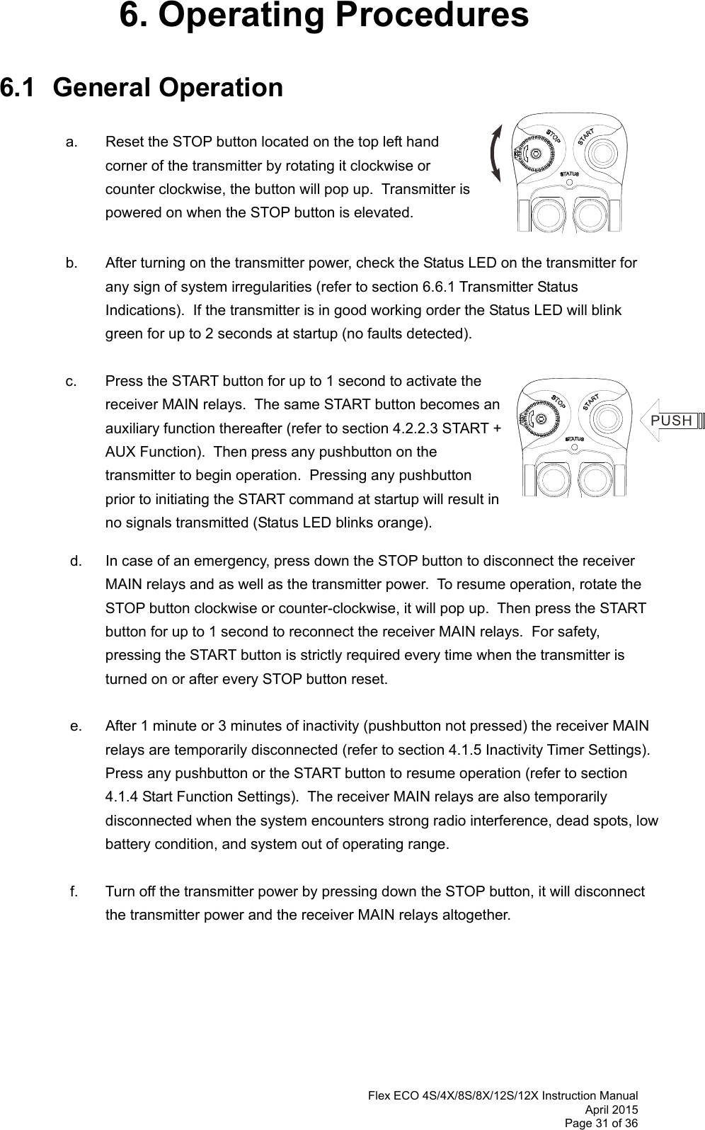  Flex ECO 4S/4X/8S/8X/12S/12X Instruction Manual April 2015 Page 31 of 36 6. Operating Procedures  6.1 General Operation     a.  Reset the STOP button located on the top left hand corner of the transmitter by rotating it clockwise or counter clockwise, the button will pop up.  Transmitter is powered on when the STOP button is elevated.      b.  After turning on the transmitter power, check the Status LED on the transmitter for any sign of system irregularities (refer to section 6.6.1 Transmitter Status Indications).  If the transmitter is in good working order the Status LED will blink green for up to 2 seconds at startup (no faults detected).  c.  Press the START button for up to 1 second to activate the receiver MAIN relays.  The same START button becomes an auxiliary function thereafter (refer to section 4.2.2.3 START + AUX Function).  Then press any pushbutton on the transmitter to begin operation.  Pressing any pushbutton prior to initiating the START command at startup will result in no signals transmitted (Status LED blinks orange).       d.  In case of an emergency, press down the STOP button to disconnect the receiver MAIN relays and as well as the transmitter power.  To resume operation, rotate the STOP button clockwise or counter-clockwise, it will pop up.  Then press the START button for up to 1 second to reconnect the receiver MAIN relays.  For safety, pressing the START button is strictly required every time when the transmitter is turned on or after every STOP button reset.      e.  After 1 minute or 3 minutes of inactivity (pushbutton not pressed) the receiver MAIN relays are temporarily disconnected (refer to section 4.1.5 Inactivity Timer Settings).  Press any pushbutton or the START button to resume operation (refer to section 4.1.4 Start Function Settings).  The receiver MAIN relays are also temporarily disconnected when the system encounters strong radio interference, dead spots, low battery condition, and system out of operating range.   f.  Turn off the transmitter power by pressing down the STOP button, it will disconnect the transmitter power and the receiver MAIN relays altogether.         