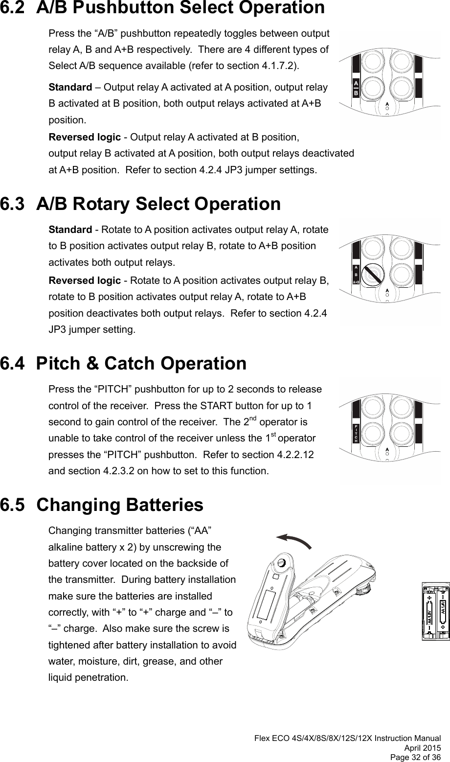  Flex ECO 4S/4X/8S/8X/12S/12X Instruction Manual April 2015 Page 32 of 36  6.2  A/B Pushbutton Select Operation   Press the “A/B” pushbutton repeatedly toggles between output relay A, B and A+B respectively.  There are 4 different types of Select A/B sequence available (refer to section 4.1.7.2).   Standard – Output relay A activated at A position, output relay B activated at B position, both output relays activated at A+B position.  Reversed logic - Output relay A activated at B position, output relay B activated at A position, both output relays deactivated at A+B position.  Refer to section 4.2.4 JP3 jumper settings.  6.3  A/B Rotary Select Operation  Standard - Rotate to A position activates output relay A, rotate to B position activates output relay B, rotate to A+B position activates both output relays.    Reversed logic - Rotate to A position activates output relay B, rotate to B position activates output relay A, rotate to A+B position deactivates both output relays.  Refer to section 4.2.4 JP3 jumper setting.  6.4  Pitch &amp; Catch Operation  Press the “PITCH” pushbutton for up to 2 seconds to release control of the receiver.  Press the START button for up to 1 second to gain control of the receiver.  The 2nd operator is unable to take control of the receiver unless the 1st operator presses the “PITCH” pushbutton.  Refer to section 4.2.2.12 and section 4.2.3.2 on how to set to this function.      6.5 Changing Batteries Changing transmitter batteries (“AA” alkaline battery x 2) by unscrewing the battery cover located on the backside of the transmitter.  During battery installation make sure the batteries are installed correctly, with “+” to “+” charge and “–” to “–” charge.  Also make sure the screw is tightened after battery installation to avoid water, moisture, dirt, grease, and other  liquid penetration.      