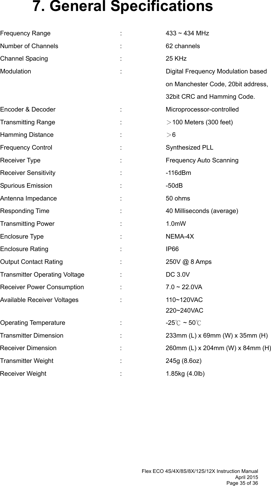  Flex ECO 4S/4X/8S/8X/12S/12X Instruction Manual April 2015 Page 35 of 36 7. General Specifications  Frequency Range    :  433 ~ 434 MHz  Number of Channels   :  62 channels Channel Spacing     :  25 KHz Modulation    :    Digital Frequency Modulation based  on Manchester Code, 20bit address,  32bit CRC and Hamming Code. Encoder &amp; Decoder   :  Microprocessor-controlled  Transmitting Range   :  ＞100 Meters (300 feet) Hamming Distance   :  ＞6 Frequency Control   :  Synthesized PLL  Receiver Type    :  Frequency Auto Scanning  Receiver Sensitivity   :  -116dBm  Spurious Emission   :  -50dB Antenna Impedance    :  50 ohms Responding Time    :   40 Milliseconds (average) Transmitting Power   :  1.0mW  Enclosure Type    :  NEMA-4X Enclosure Rating    :  IP66 Output Contact Rating      :    250V @ 8 Amps Transmitter Operating Voltage    :    DC 3.0V  Receiver Power Consumption    :    7.0 ~ 22.0VA Available Receiver Voltages    :    110~120VAC         220~240VAC Operating Temperature   :  -25℃ ~ 50℃ Transmitter Dimension      :    233mm (L) x 69mm (W) x 35mm (H) Receiver Dimension      :    260mm (L) x 204mm (W) x 84mm (H) Transmitter Weight   :  245g (8.6oz) Receiver Weight    :  1.85kg (4.0lb)       