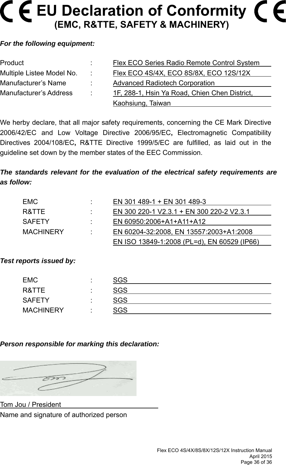  Flex ECO 4S/4X/8S/8X/12S/12X Instruction Manual April 2015 Page 36 of 36   EU Declaration of Conformity (EMC, R&amp;TTE, SAFETY &amp; MACHINERY)  For the following equipment:  Product      :   Flex ECO Series Radio Remote Control System       Multiple Listee Model No.  :   Flex ECO 4S/4X, ECO 8S/8X, ECO 12S/12X       Manufacturer’s Name   :   Advanced Radiotech Corporation       Manufacturer’s Address  :   1F, 288-1, Hsin Ya Road, Chien Chen District,           Kaohsiung, Taiwan        We herby declare, that all major safety requirements, concerning the CE Mark Directive 2006/42/EC and Low Voltage Directive 2006/95/EC, Electromagnetic Compatibility Directives 2004/108/EC, R&amp;TTE Directive 1999/5/EC are fulfilled, as laid out in the guideline set down by the member states of the EEC Commission.  The standards relevant for the evaluation of the electrical safety requirements are as follow:    EMC      :  EN 301 489-1 + EN 301 489-3                   R&amp;TTE    :  EN 300 220-1 V2.3.1 + EN 300 220-2 V2.3.1     SAFETY    :  EN 60950:2006+A1+A11+A12                      MACHINERY    :  EN 60204-32:2008, EN 13557:2003+A1:2008             EN ISO 13849-1:2008 (PL=d), EN 60529 (IP66)    Test reports issued by:    EMC      :  SGS                             R&amp;TTE    :  SGS                           SAFETY    :  SGS                           MACHINERY  : SGS           Person responsible for marking this declaration:        Tom Jou / President                      Name and signature of authorized person  