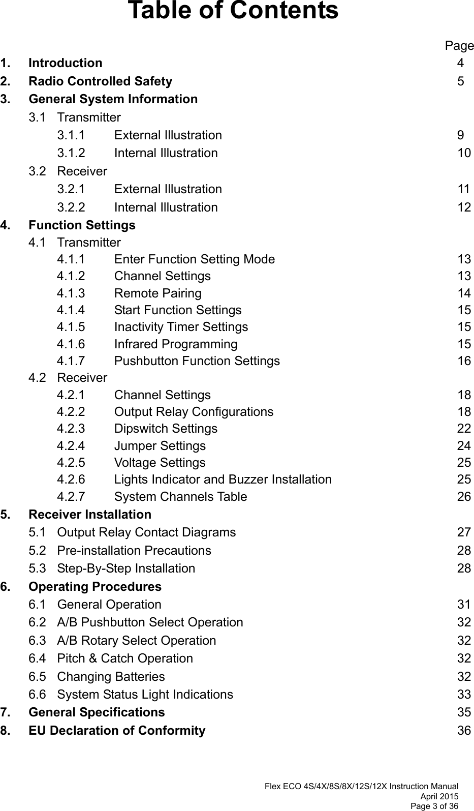  Flex ECO 4S/4X/8S/8X/12S/12X Instruction Manual April 2015 Page 3 of 36 Table of Contents                                                      Page 1.   Introduction          4 2.  Radio Controlled Safety        5 3.   General System Information         3.1  Transmitter       3.1.1  External Illustration       9   3.1.2  Internal Illustration       10  3.2  Receiver     3.2.1  External Illustration       11   3.2.2  Internal Illustration       12 4. Function Settings  4.1   Transmitter    4.1.1  Enter Function Setting Mode     13 4.1.2  Channel Settings       13 4.1.3  Remote Pairing       14 4.1.4  Start Function Settings      15 4.1.5  Inactivity Timer Settings      15 4.1.6  Infrared Programming      15 4.1.7  Pushbutton Function Settings     16  4.2 Receiver 4.2.1  Channel Settings       18 4.2.2  Output Relay Configurations     18 4.2.3  Dipswitch Settings       22 4.2.4  Jumper Settings       24  4.2.5  Voltage Settings       25   4.2.6    Lights Indicator and Buzzer Installation         25  4.2.7  System Channels Table      26 5. Receiver Installation          5.1 Output Relay Contact Diagrams      27  5.2 Pre-installation Precautions       28  5.3 Step-By-Step Installation       28 6.   Operating Procedures  6.1 General Operation        31  6.2 A/B Pushbutton Select Operation      32  6.3 A/B Rotary Select Operation       32  6.4 Pitch &amp; Catch Operation       32  6.5 Changing Batteries         32  6.6 System Status Light Indications      33 7. General Specifications        35 8. EU Declaration of Conformity       36   