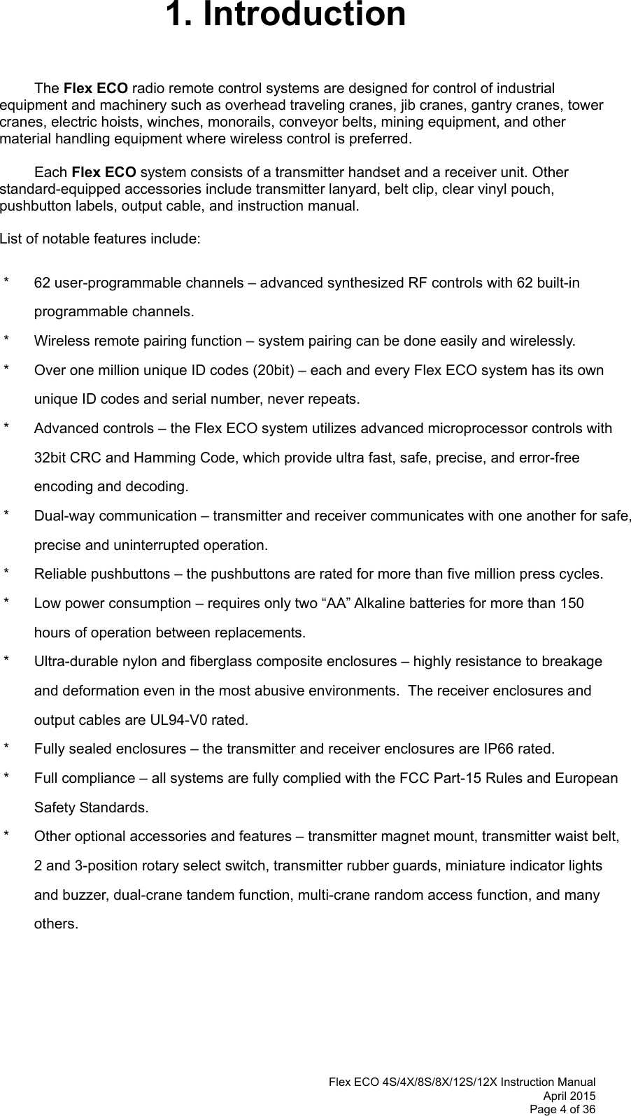  Flex ECO 4S/4X/8S/8X/12S/12X Instruction Manual April 2015 Page 4 of 36 1. Introduction  The Flex ECO radio remote control systems are designed for control of industrial equipment and machinery such as overhead traveling cranes, jib cranes, gantry cranes, tower cranes, electric hoists, winches, monorails, conveyor belts, mining equipment, and other material handling equipment where wireless control is preferred.  Each Flex ECO system consists of a transmitter handset and a receiver unit. Other standard-equipped accessories include transmitter lanyard, belt clip, clear vinyl pouch, pushbutton labels, output cable, and instruction manual.  List of notable features include:  *  62 user-programmable channels – advanced synthesized RF controls with 62 built-in programmable channels. *  Wireless remote pairing function – system pairing can be done easily and wirelessly. *  Over one million unique ID codes (20bit) – each and every Flex ECO system has its own unique ID codes and serial number, never repeats.   *  Advanced controls – the Flex ECO system utilizes advanced microprocessor controls with 32bit CRC and Hamming Code, which provide ultra fast, safe, precise, and error-free encoding and decoding.  *  Dual-way communication – transmitter and receiver communicates with one another for safe, precise and uninterrupted operation. *  Reliable pushbuttons – the pushbuttons are rated for more than five million press cycles. *  Low power consumption – requires only two “AA” Alkaline batteries for more than 150 hours of operation between replacements.    *  Ultra-durable nylon and fiberglass composite enclosures – highly resistance to breakage and deformation even in the most abusive environments.  The receiver enclosures and output cables are UL94-V0 rated. *  Fully sealed enclosures – the transmitter and receiver enclosures are IP66 rated. *  Full compliance – all systems are fully complied with the FCC Part-15 Rules and European Safety Standards. *  Other optional accessories and features – transmitter magnet mount, transmitter waist belt, 2 and 3-position rotary select switch, transmitter rubber guards, miniature indicator lights and buzzer, dual-crane tandem function, multi-crane random access function, and many others. 