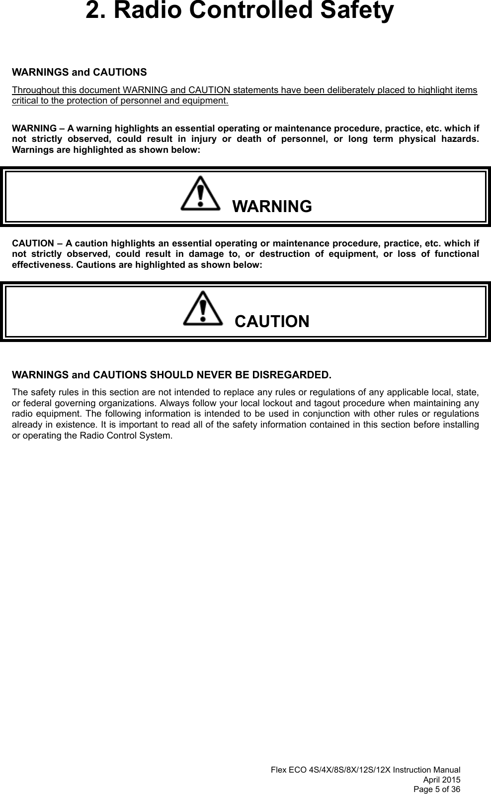  Flex ECO 4S/4X/8S/8X/12S/12X Instruction Manual April 2015 Page 5 of 36 2. Radio Controlled Safety   WARNINGS and CAUTIONS     Throughout this document WARNING and CAUTION statements have been deliberately placed to highlight items critical to the protection of personnel and equipment.  WARNING – A warning highlights an essential operating or maintenance procedure, practice, etc. which if not strictly observed, could result in injury or death of personnel, or long term physical hazards. Warnings are highlighted as shown below:   WARNING CAUTION – A caution highlights an essential operating or maintenance procedure, practice, etc. which if not strictly observed, could result in damage to, or destruction of equipment, or loss of functional effectiveness. Cautions are highlighted as shown below:   CAUTION  WARNINGS and CAUTIONS SHOULD NEVER BE DISREGARDED. The safety rules in this section are not intended to replace any rules or regulations of any applicable local, state, or federal governing organizations. Always follow your local lockout and tagout procedure when maintaining any radio equipment. The following information is intended to be used in conjunction with other rules or regulations already in existence. It is important to read all of the safety information contained in this section before installing or operating the Radio Control System.                 