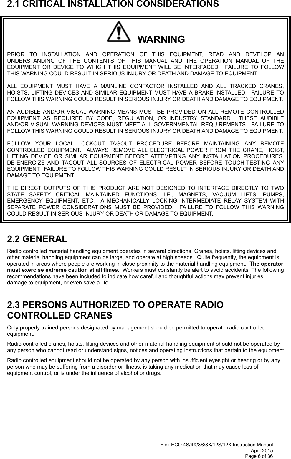  Flex ECO 4S/4X/8S/8X/12S/12X Instruction Manual April 2015 Page 6 of 36  2.1 CRITICAL INSTALLATION CONSIDERATIONS   WARNING PRIOR TO INSTALLATION AND OPERATION OF THIS EQUIPMENT, READ AND DEVELOP AN UNDERSTANDING OF THE CONTENTS OF THIS MANUAL AND THE OPERATION MANUAL OF THE EQUIPMENT OR DEVICE TO WHICH THIS EQUIPMENT WILL BE INTERFACED.  FAILURE TO FOLLOW THIS WARNING COULD RESULT IN SERIOUS INJURY OR DEATH AND DAMAGE TO EQUIPMENT. ALL EQUIPMENT MUST HAVE A MAINLINE CONTACTOR INSTALLED AND ALL TRACKED CRANES, HOISTS, LIFTING DEVICES AND SIMILAR EQUIPMENT MUST HAVE A BRAKE INSTALLED.  FAILURE TO FOLLOW THIS WARNING COULD RESULT IN SERIOUS INJURY OR DEATH AND DAMAGE TO EQUIPMENT. AN AUDIBLE AND/OR VISUAL WARNING MEANS MUST BE PROVIDED ON ALL REMOTE CONTROLLED EQUIPMENT AS REQUIRED BY CODE, REGULATION, OR INDUSTRY STANDARD.  THESE AUDIBLE AND/OR VISUAL WARNING DEVICES MUST MEET ALL GOVERNMENTAL REQUIREMENTS.  FAILURE TO FOLLOW THIS WARNING COULD RESULT IN SERIOUS INJURY OR DEATH AND DAMAGE TO EQUIPMENT. FOLLOW YOUR LOCAL LOCKOUT TAGOUT PROCEDURE BEFORE MAINTAINING ANY REMOTE CONTROLLED EQUIPMENT.  ALWAYS REMOVE ALL ELECTRICAL POWER FROM THE CRANE, HOIST, LIFTING DEVICE OR SIMILAR EQUIPMENT BEFORE ATTEMPTING ANY INSTALLATION PROCEDURES.  DE-ENERGIZE AND TAGOUT ALL SOURCES OF ELECTRICAL POWER BEFORE TOUCH-TESTING ANY EQUIPMENT.  FAILURE TO FOLLOW THIS WARNING COULD RESULT IN SERIOUS INJURY OR DEATH AND DAMAGE TO EQUIPMENT. THE DIRECT OUTPUTS OF THIS PRODUCT ARE NOT DESIGNED TO INTERFACE DIRECTLY TO TWO STATE SAFETY CRITICAL MAINTAINED FUNCTIONS, I.E., MAGNETS, VACUUM LIFTS, PUMPS, EMERGENCY EQUIPMENT, ETC.  A MECHANICALLY LOCKING INTERMEDIATE RELAY SYSTEM WITH SEPARATE POWER CONSIDERATIONS MUST BE PROVIDED.  FAILURE TO FOLLOW THIS WARNING COULD RESULT IN SERIOUS INJURY OR DEATH OR DAMAGE TO EQUIPMENT.  2.2 GENERAL Radio controlled material handling equipment operates in several directions. Cranes, hoists, lifting devices and other material handling equipment can be large, and operate at high speeds.  Quite frequently, the equipment is operated in areas where people are working in close proximity to the material handling equipment.  The operator must exercise extreme caution at all times.  Workers must constantly be alert to avoid accidents. The following recommendations have been included to indicate how careful and thoughtful actions may prevent injuries, damage to equipment, or even save a life.   2.3 PERSONS AUTHORIZED TO OPERATE RADIO CONTROLLED CRANES Only properly trained persons designated by management should be permitted to operate radio controlled equipment. Radio controlled cranes, hoists, lifting devices and other material handling equipment should not be operated by any person who cannot read or understand signs, notices and operating instructions that pertain to the equipment. Radio controlled equipment should not be operated by any person with insufficient eyesight or hearing or by any person who may be suffering from a disorder or illness, is taking any medication that may cause loss of equipment control, or is under the influence of alcohol or drugs.       