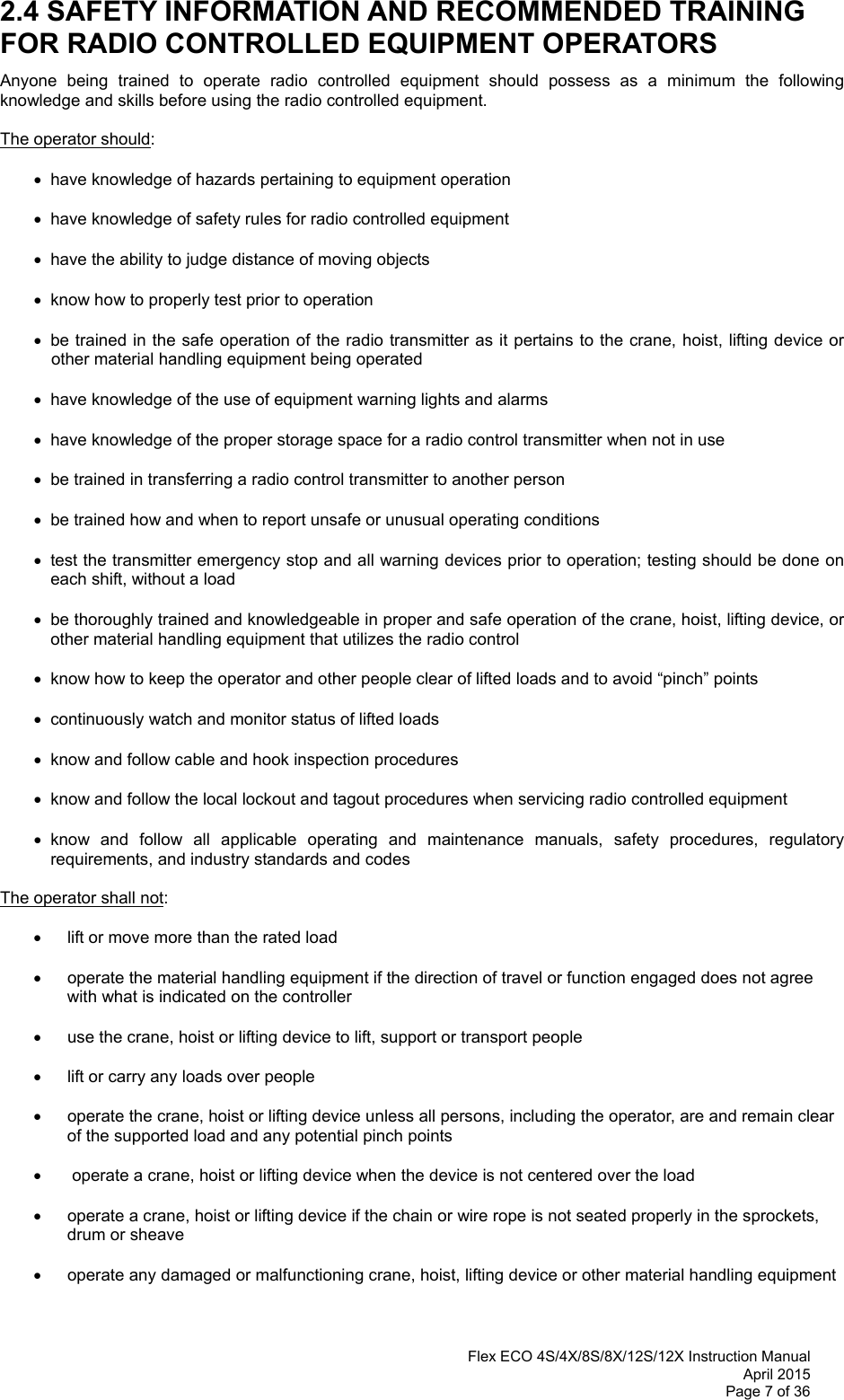  Flex ECO 4S/4X/8S/8X/12S/12X Instruction Manual April 2015 Page 7 of 36  2.4 SAFETY INFORMATION AND RECOMMENDED TRAINING FOR RADIO CONTROLLED EQUIPMENT OPERATORS Anyone being trained to operate radio controlled equipment should possess as a minimum the following knowledge and skills before using the radio controlled equipment. The operator should:   have knowledge of hazards pertaining to equipment operation   have knowledge of safety rules for radio controlled equipment   have the ability to judge distance of moving objects   know how to properly test prior to operation    be trained in the safe operation of the radio transmitter as it pertains to the crane, hoist, lifting device or other material handling equipment being operated   have knowledge of the use of equipment warning lights and alarms   have knowledge of the proper storage space for a radio control transmitter when not in use   be trained in transferring a radio control transmitter to another person   be trained how and when to report unsafe or unusual operating conditions   test the transmitter emergency stop and all warning devices prior to operation; testing should be done on each shift, without a load   be thoroughly trained and knowledgeable in proper and safe operation of the crane, hoist, lifting device, or other material handling equipment that utilizes the radio control     know how to keep the operator and other people clear of lifted loads and to avoid “pinch” points   continuously watch and monitor status of lifted loads   know and follow cable and hook inspection procedures   know and follow the local lockout and tagout procedures when servicing radio controlled equipment  know and follow all applicable operating and maintenance manuals, safety procedures, regulatory requirements, and industry standards and codes The operator shall not:     lift or move more than the rated load    operate the material handling equipment if the direction of travel or function engaged does not agree with what is indicated on the controller    use the crane, hoist or lifting device to lift, support or transport people     lift or carry any loads over people    operate the crane, hoist or lifting device unless all persons, including the operator, are and remain clear of the supported load and any potential pinch points     operate a crane, hoist or lifting device when the device is not centered over the load    operate a crane, hoist or lifting device if the chain or wire rope is not seated properly in the sprockets, drum or sheave    operate any damaged or malfunctioning crane, hoist, lifting device or other material handling equipment   