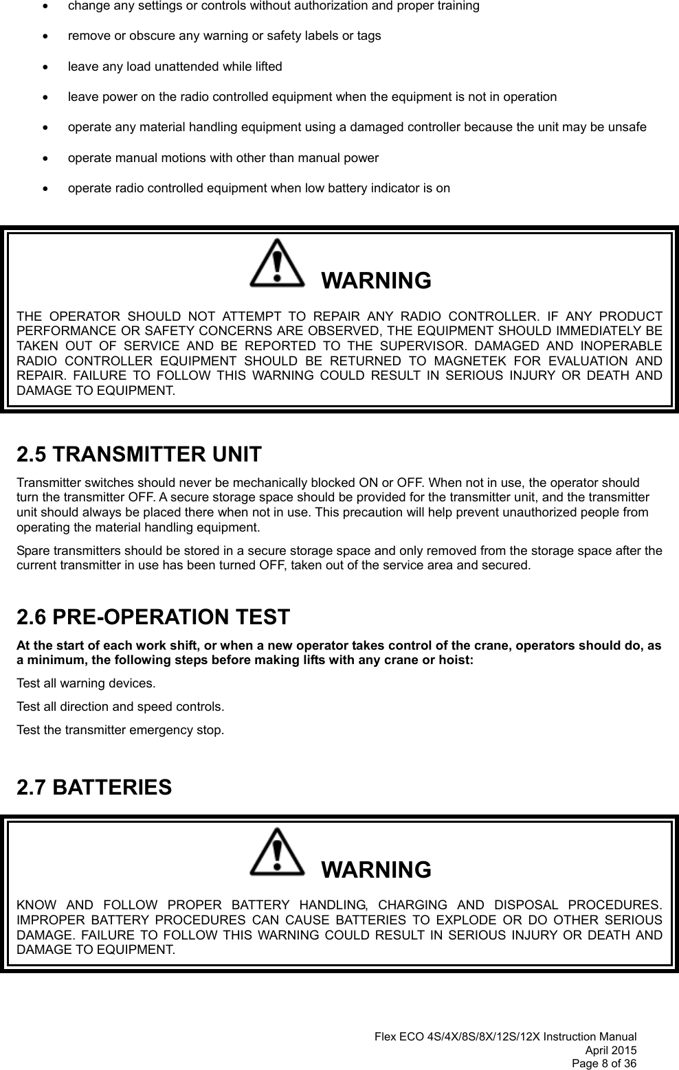  Flex ECO 4S/4X/8S/8X/12S/12X Instruction Manual April 2015 Page 8 of 36     change any settings or controls without authorization and proper training    remove or obscure any warning or safety labels or tags    leave any load unattended while lifted     leave power on the radio controlled equipment when the equipment is not in operation    operate any material handling equipment using a damaged controller because the unit may be unsafe    operate manual motions with other than manual power      operate radio controlled equipment when low battery indicator is on     WARNING THE OPERATOR SHOULD NOT ATTEMPT TO REPAIR ANY RADIO CONTROLLER. IF ANY PRODUCT PERFORMANCE OR SAFETY CONCERNS ARE OBSERVED, THE EQUIPMENT SHOULD IMMEDIATELY BE TAKEN OUT OF SERVICE AND BE REPORTED TO THE SUPERVISOR. DAMAGED AND INOPERABLE RADIO CONTROLLER EQUIPMENT SHOULD BE RETURNED TO MAGNETEK FOR EVALUATION AND REPAIR. FAILURE TO FOLLOW THIS WARNING COULD RESULT IN SERIOUS INJURY OR DEATH AND DAMAGE TO EQUIPMENT.  2.5 TRANSMITTER UNIT Transmitter switches should never be mechanically blocked ON or OFF. When not in use, the operator should turn the transmitter OFF. A secure storage space should be provided for the transmitter unit, and the transmitter unit should always be placed there when not in use. This precaution will help prevent unauthorized people from operating the material handling equipment. Spare transmitters should be stored in a secure storage space and only removed from the storage space after the current transmitter in use has been turned OFF, taken out of the service area and secured.  2.6 PRE-OPERATION TEST At the start of each work shift, or when a new operator takes control of the crane, operators should do, as a minimum, the following steps before making lifts with any crane or hoist:  Test all warning devices. Test all direction and speed controls. Test the transmitter emergency stop.  2.7 BATTERIES   WARNING KNOW AND FOLLOW PROPER BATTERY HANDLING, CHARGING AND DISPOSAL PROCEDURES. IMPROPER BATTERY PROCEDURES CAN CAUSE BATTERIES TO EXPLODE OR DO OTHER SERIOUS DAMAGE. FAILURE TO FOLLOW THIS WARNING COULD RESULT IN SERIOUS INJURY OR DEATH AND DAMAGE TO EQUIPMENT.  