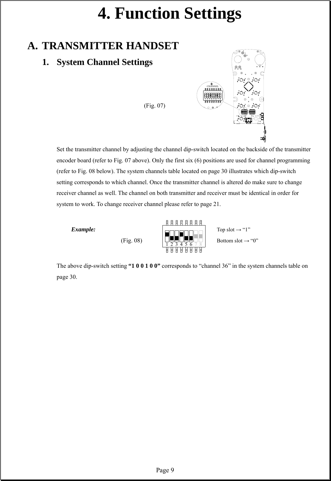  Page 971423 56 8CHANNEL71 423 56 84. Function Settings  A. TRANSMITTER HANDSET 1.  System Channel Settings                  (Fig. 07)                                Set the transmitter channel by adjusting the channel dip-switch located on the backside of the transmitter encoder board (refer to Fig. 07 above). Only the first six (6) positions are used for channel programming (refer to Fig. 08 below). The system channels table located on page 30 illustrates which dip-switch setting corresponds to which channel. Once the transmitter channel is altered do make sure to change receiver channel as well. The channel on both transmitter and receiver must be identical in order for system to work. To change receiver channel please refer to page 21.           Example:         Top slot → “1” (Fig. 08)      Bottom slot → “0”               The above dip-switch setting “1 0 0 1 0 0” corresponds to “channel 36” in the system channels table on page 30.                     