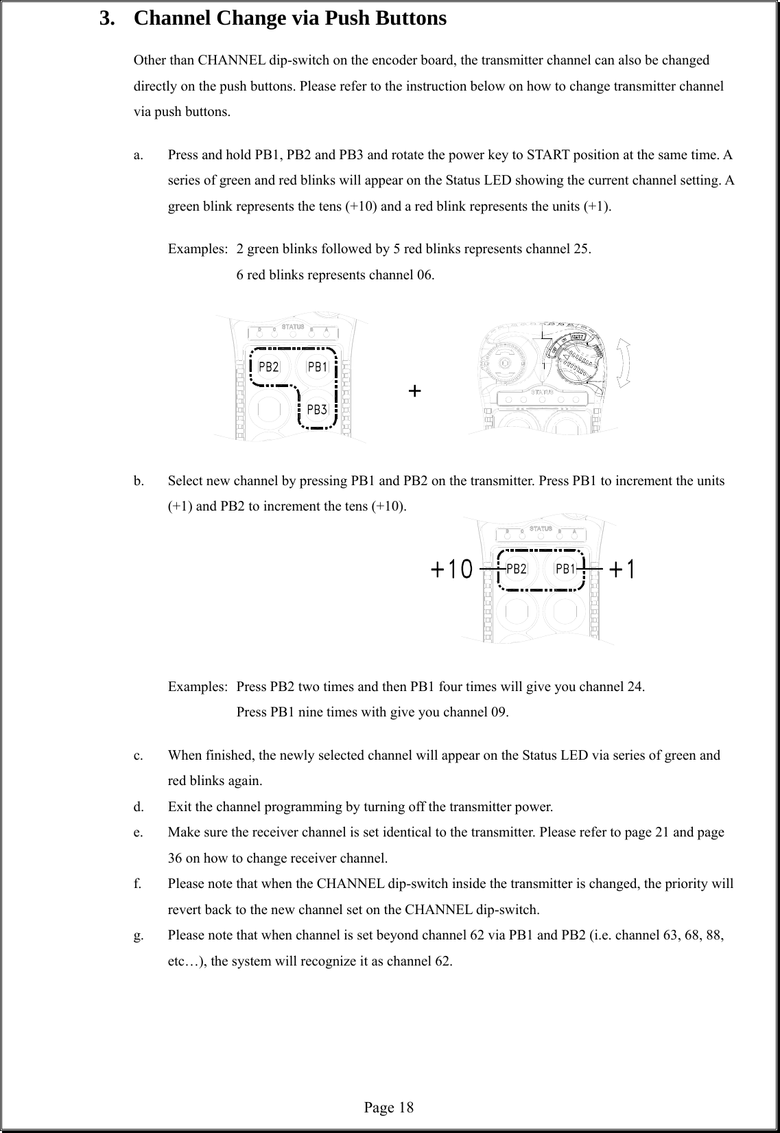  Page 183.  Channel Change via Push Buttons    Other than CHANNEL dip-switch on the encoder board, the transmitter channel can also be changed directly on the push buttons. Please refer to the instruction below on how to change transmitter channel via push buttons.  a.  Press and hold PB1, PB2 and PB3 and rotate the power key to START position at the same time. A series of green and red blinks will appear on the Status LED showing the current channel setting. A green blink represents the tens (+10) and a red blink represents the units (+1).    Examples:   2 green blinks followed by 5 red blinks represents channel 25.    6 red blinks represents channel 06.    +   b.  Select new channel by pressing PB1 and PB2 on the transmitter. Press PB1 to increment the units (+1) and PB2 to increment the tens (+10).            Examples:   Press PB2 two times and then PB1 four times will give you channel 24.       Press PB1 nine times with give you channel 09.  c.  When finished, the newly selected channel will appear on the Status LED via series of green and red blinks again.   d.  Exit the channel programming by turning off the transmitter power. e.  Make sure the receiver channel is set identical to the transmitter. Please refer to page 21 and page 36 on how to change receiver channel.     f.  Please note that when the CHANNEL dip-switch inside the transmitter is changed, the priority will revert back to the new channel set on the CHANNEL dip-switch.   g.  Please note that when channel is set beyond channel 62 via PB1 and PB2 (i.e. channel 63, 68, 88, etc…), the system will recognize it as channel 62.      