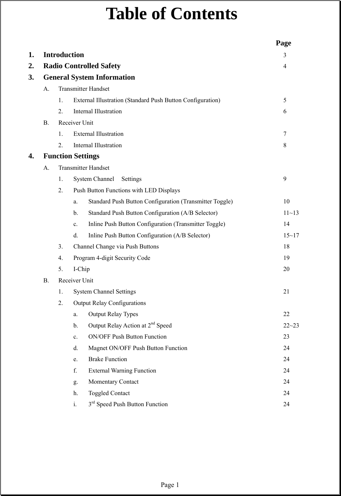  Page 1Table of Contents                    Page 1. Introduction              3 2. Radio Controlled Safety            4 3. General System Information A. Transmitter Handset            1. External Illustration (Standard Push Button Configuration)          5 2. Internal Illustration           6 B. Receiver Unit     1. External Illustration           7 2. Internal Illustration            8 4. Function Settings   A. Transmitter Handset   1. System Channel  Settings          9 2. Push Button Functions with LED Displays   a. Standard Push Button Configuration (Transmitter Toggle)    10   b. Standard Push Button Configuration (A/B Selector)     11~13   c. Inline Push Button Configuration (Transmitter Toggle)    14   d. Inline Push Button Configuration (A/B Selector)     15~17 3. Channel Change via Push Buttons         18 4. Program 4-digit Security Code         19 5. I-Chip                20 B. Receiver Unit   1. System Channel Settings          21 2. Output Relay Configurations     a. Output Relay Types          22    b.  Output Relay Action at 2nd Speed        22~23   c. ON/OFF Push Button Function        23   d. Magnet ON/OFF Push Button Function       24   e. Brake Function           24   f. External Warning Function         24   g. Momentary Contact          24   h. Toggled Contact           24    i.  3rd Speed Push Button Function        24           