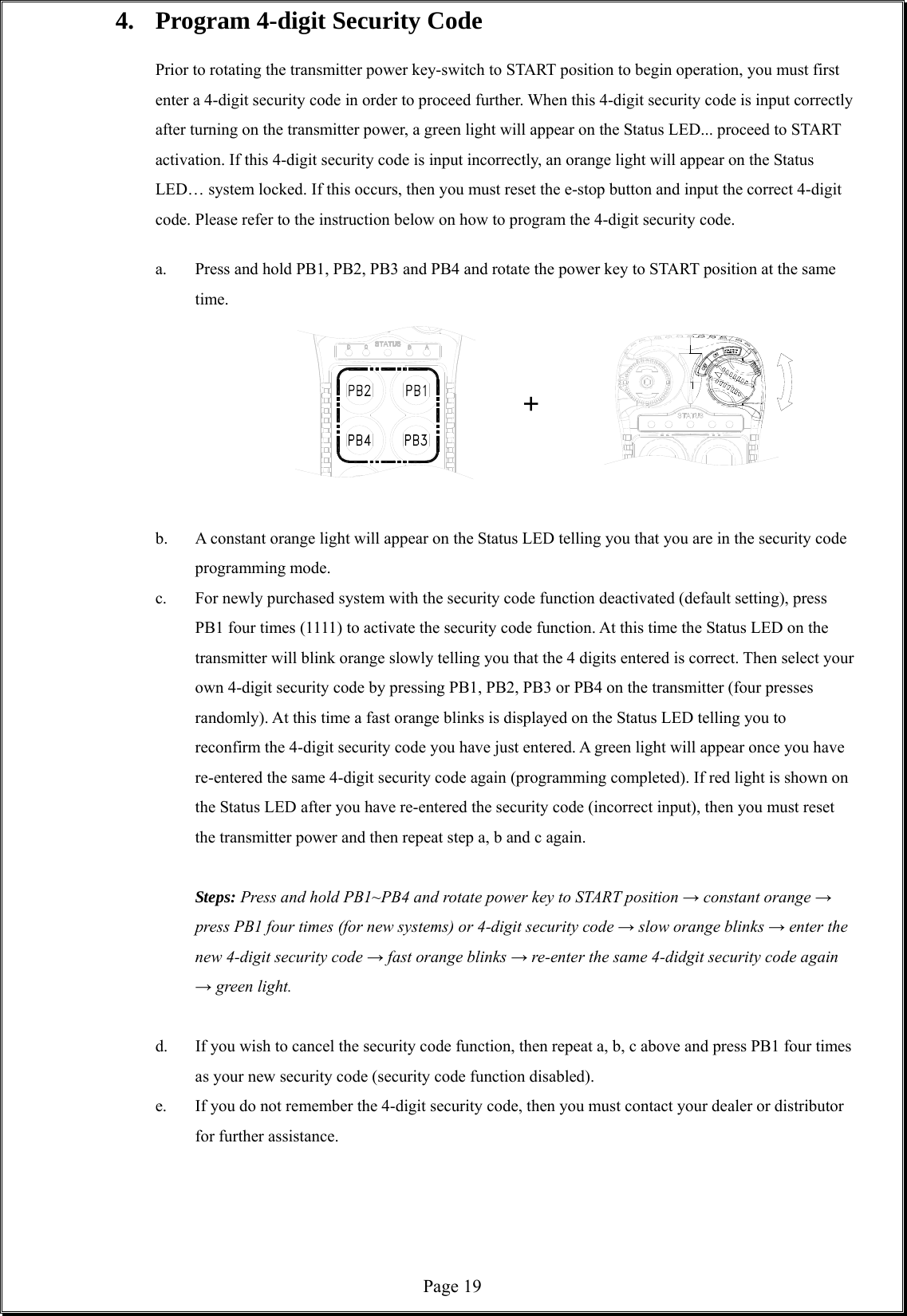  Page 194.  Program 4-digit Security Code  Prior to rotating the transmitter power key-switch to START position to begin operation, you must first enter a 4-digit security code in order to proceed further. When this 4-digit security code is input correctly after turning on the transmitter power, a green light will appear on the Status LED... proceed to START activation. If this 4-digit security code is input incorrectly, an orange light will appear on the Status LED… system locked. If this occurs, then you must reset the e-stop button and input the correct 4-digit code. Please refer to the instruction below on how to program the 4-digit security code.  a.  Press and hold PB1, PB2, PB3 and PB4 and rotate the power key to START position at the same time.              +    b.  A constant orange light will appear on the Status LED telling you that you are in the security code programming mode. c.  For newly purchased system with the security code function deactivated (default setting), press PB1 four times (1111) to activate the security code function. At this time the Status LED on the transmitter will blink orange slowly telling you that the 4 digits entered is correct. Then select your own 4-digit security code by pressing PB1, PB2, PB3 or PB4 on the transmitter (four presses randomly). At this time a fast orange blinks is displayed on the Status LED telling you to reconfirm the 4-digit security code you have just entered. A green light will appear once you have re-entered the same 4-digit security code again (programming completed). If red light is shown on the Status LED after you have re-entered the security code (incorrect input), then you must reset the transmitter power and then repeat step a, b and c again.  Steps: Press and hold PB1~PB4 and rotate power key to START position → constant orange → press PB1 four times (for new systems) or 4-digit security code → slow orange blinks → enter the new 4-digit security code → fast orange blinks → re-enter the same 4-didgit security code again → green light.        d.  If you wish to cancel the security code function, then repeat a, b, c above and press PB1 four times as your new security code (security code function disabled). e.  If you do not remember the 4-digit security code, then you must contact your dealer or distributor for further assistance.      