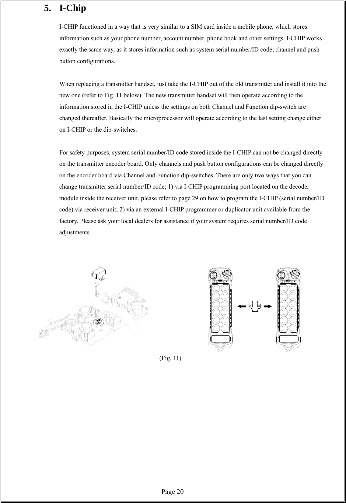  Page 205. I-Chip   I-CHIP functioned in a way that is very similar to a SIM card inside a mobile phone, which stores information such as your phone number, account number, phone book and other settings. I-CHIP works exactly the same way, as it stores information such as system serial number/ID code, channel and push button configurations.  When replacing a transmitter handset, just take the I-CHIP out of the old transmitter and install it into the new one (refer to Fig. 11 below). The new transmitter handset will then operate according to the information stored in the I-CHIP unless the settings on both Channel and Function dip-switch are changed thereafter. Basically the microprocessor will operate according to the last setting change either on I-CHIP or the dip-switches.      For safety purposes, system serial number/ID code stored inside the I-CHIP can not be changed directly on the transmitter encoder board. Only channels and push button configurations can be changed directly on the encoder board via Channel and Function dip-switches. There are only two ways that you can change transmitter serial number/ID code; 1) via I-CHIP programming port located on the decoder module inside the receiver unit, please refer to page 29 on how to program the I-CHIP (serial number/ID code) via receiver unit; 2) via an external I-CHIP programmer or duplicator unit available from the factory. Please ask your local dealers for assistance if your system requires serial number/ID code adjustments.                      (Fig. 11)            