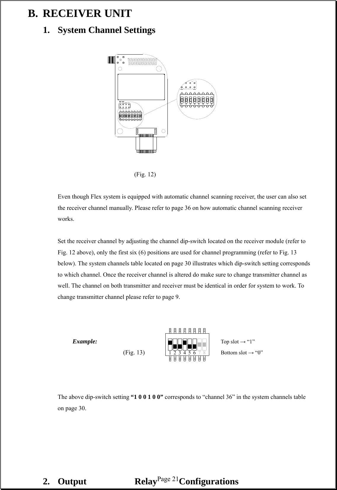  Page 2171 423 56 8INTEXT 123 56 847B. RECEIVER UNIT 1.  System Channel Settings                       (Fig. 12)  Even though Flex system is equipped with automatic channel scanning receiver, the user can also set the receiver channel manually. Please refer to page 36 on how automatic channel scanning receiver works.     Set the receiver channel by adjusting the channel dip-switch located on the receiver module (refer to Fig. 12 above), only the first six (6) positions are used for channel programming (refer to Fig. 13 below). The system channels table located on page 30 illustrates which dip-switch setting corresponds to which channel. Once the receiver channel is altered do make sure to change transmitter channel as well. The channel on both transmitter and receiver must be identical in order for system to work. To change transmitter channel please refer to page 9.             Example:         Top slot → “1” (Fig. 13)      Bottom slot → “0”                The above dip-switch setting “1 0 0 1 0 0” corresponds to “channel 36” in the system channels table on page 30.        2. Output  Relay  Configurations  