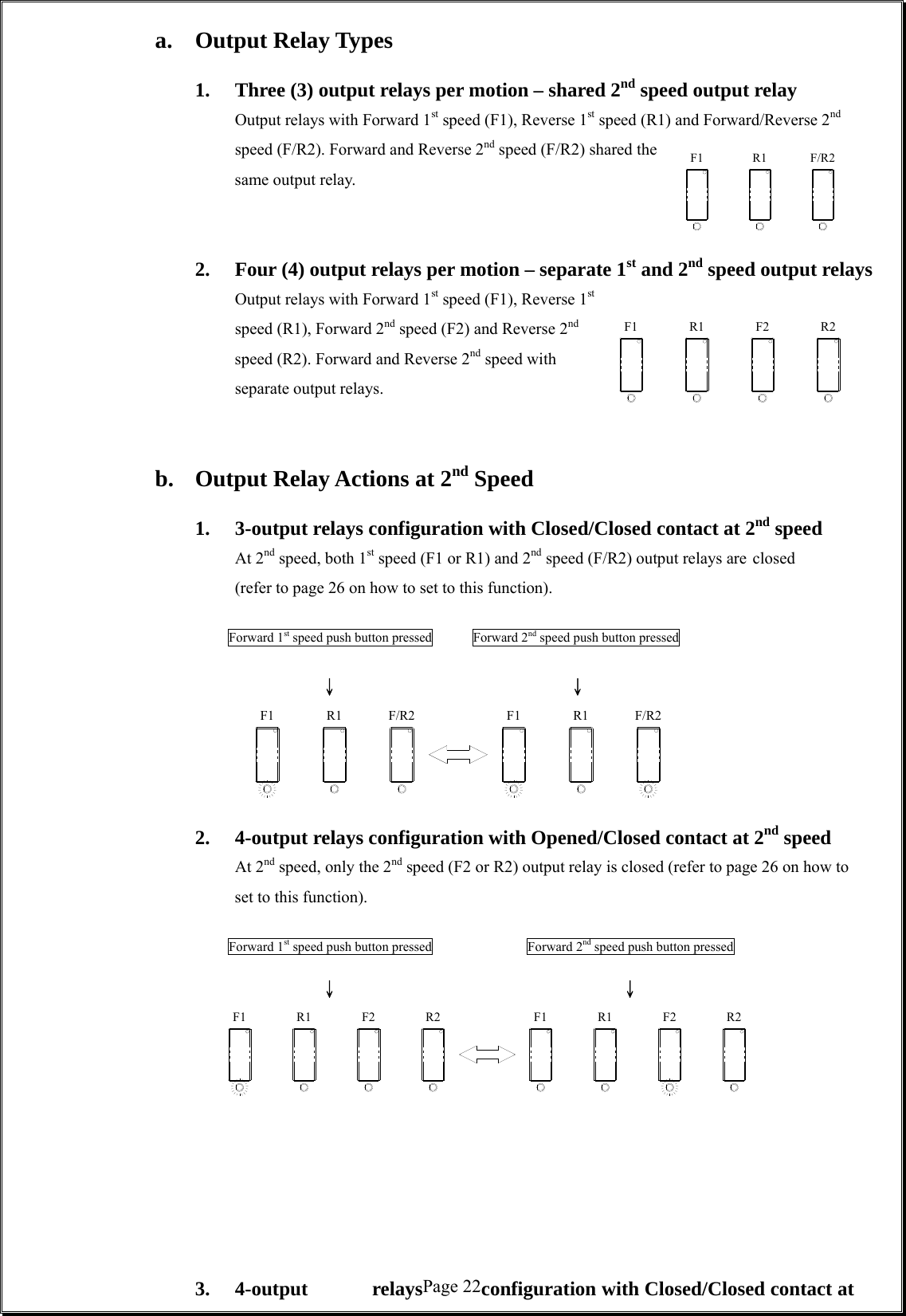  Page 22F1 R1 F/R2F1 F2R1 R2F1 F/R2R1 R1F1 F/R2R2F2R1F1 R2F2R1F1  a. Output Relay Types      1.  Three (3) output relays per motion – shared 2nd speed output relay Output relays with Forward 1st speed (F1), Reverse 1st speed (R1) and Forward/Reverse 2nd speed (F/R2). Forward and Reverse 2nd speed (F/R2) shared the same output relay.          2.  Four (4) output relays per motion – separate 1st and 2nd speed output relays Output relays with Forward 1st speed (F1), Reverse 1st speed (R1), Forward 2nd speed (F2) and Reverse 2nd speed (R2). Forward and Reverse 2nd speed with separate output relays.        b.  Output Relay Actions at 2nd Speed      1.  3-output relays configuration with Closed/Closed contact at 2nd speed   At 2nd speed, both 1st speed (F1 or R1) and 2nd speed (F/R2) output relays are closed (refer to page 26 on how to set to this function).                     Forward 1st speed push button pressed            Forward 2nd speed push button pressed           ↓           ↓       2. 4-output relays configuration with Opened/Closed contact at 2nd speed At 2nd speed, only the 2nd speed (F2 or R2) output relay is closed (refer to page 26 on how to set to this function).                  Forward 1st speed push button pressed           Forward 2nd speed push button pressed           ↓          ↓            3. 4-output  relays  configuration with Closed/Closed contact at 