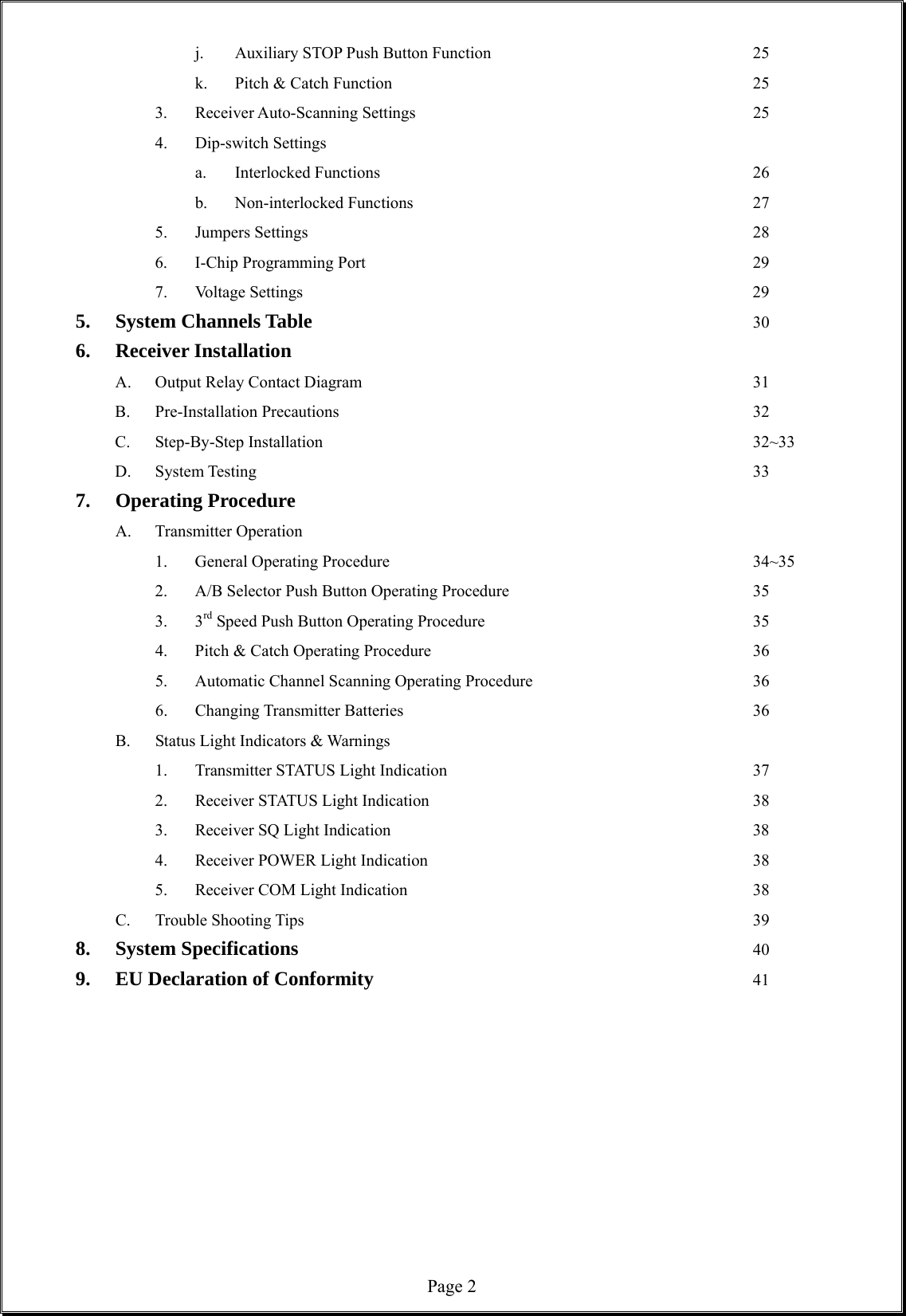  Page 2 j. Auxiliary STOP Push Button Function       25   k. Pitch &amp; Catch Function          25  3. Receiver Auto-Scanning Settings         25 4. Dip-switch Settings   a. Interlocked Functions          26   b. Non-interlocked Functions         27 5. Jumpers Settings            28 6. I-Chip Programming Port          29 7. Voltage Settings            29 5. System Channels Table            30 6. Receiver Installation    A. Output Relay Contact Diagram          31 B. Pre-Installation Precautions            32 C.  Step-By-Step Installation           32~33 D.  System Testing             33 7. Operating Procedure A. Transmitter Operation    1. General Operating Procedure          34~35  2. A/B Selector Push Button Operating Procedure       35  3. 3rd Speed Push Button Operating Procedure       35   4. Pitch &amp; Catch Operating Procedure         36  5. Automatic Channel Scanning Operating Procedure      36  6. Changing Transmitter Batteries         36 B. Status Light Indicators &amp; Warnings 1. Transmitter STATUS Light Indication        37 2. Receiver STATUS Light Indication         38 3. Receiver SQ Light Indication          38 4. Receiver POWER Light Indication         38 5. Receiver COM Light Indication         38 C. Trouble Shooting Tips            39 8. System Specifications            40 9. EU Declaration of Conformity          41           