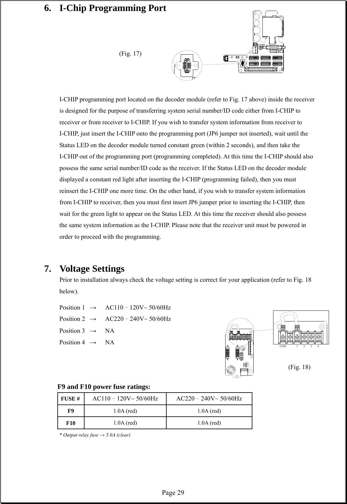  Page 29COM 12346.  I-Chip Programming Port                  (Fig. 17)               I-CHIP programming port located on the decoder module (refer to Fig. 17 above) inside the receiver is designed for the purpose of transferring system serial number/ID code either from I-CHIP to receiver or from receiver to I-CHIP. If you wish to transfer system information from receiver to I-CHIP, just insert the I-CHIP onto the programming port (JP6 jumper not inserted), wait until the Status LED on the decoder module turned constant green (within 2 seconds), and then take the I-CHIP out of the programming port (programming completed). At this time the I-CHIP should also possess the same serial number/ID code as the receiver. If the Status LED on the decoder module displayed a constant red light after inserting the I-CHIP (programming failed), then you must reinsert the I-CHIP one more time. On the other hand, if you wish to transfer system information from I-CHIP to receiver, then you must first insert JP6 jumper prior to inserting the I-CHIP, then wait for the green light to appear on the Status LED. At this time the receiver should also possess the same system information as the I-CHIP. Please note that the receiver unit must be powered in order to proceed with the programming.     7. Voltage Settings Prior to installation always check the voltage setting is correct for your application (refer to Fig. 18 below).     Position 1  →   AC110–120V~ 50/60Hz  Position 2  → AC220–240V~ 50/60Hz  Position 3 →   NA  Position 4 →   NA                                        (Fig. 18)          F9 and F10 power fuse ratings: FUSE #  AC110–120V~ 50/60Hz AC220–240V~ 50/60Hz F9  1.0A (red)  1.0A (red) F10  1.0A (red)  1.0A (red)   * Output relay fuse → 5.0A (clear)      