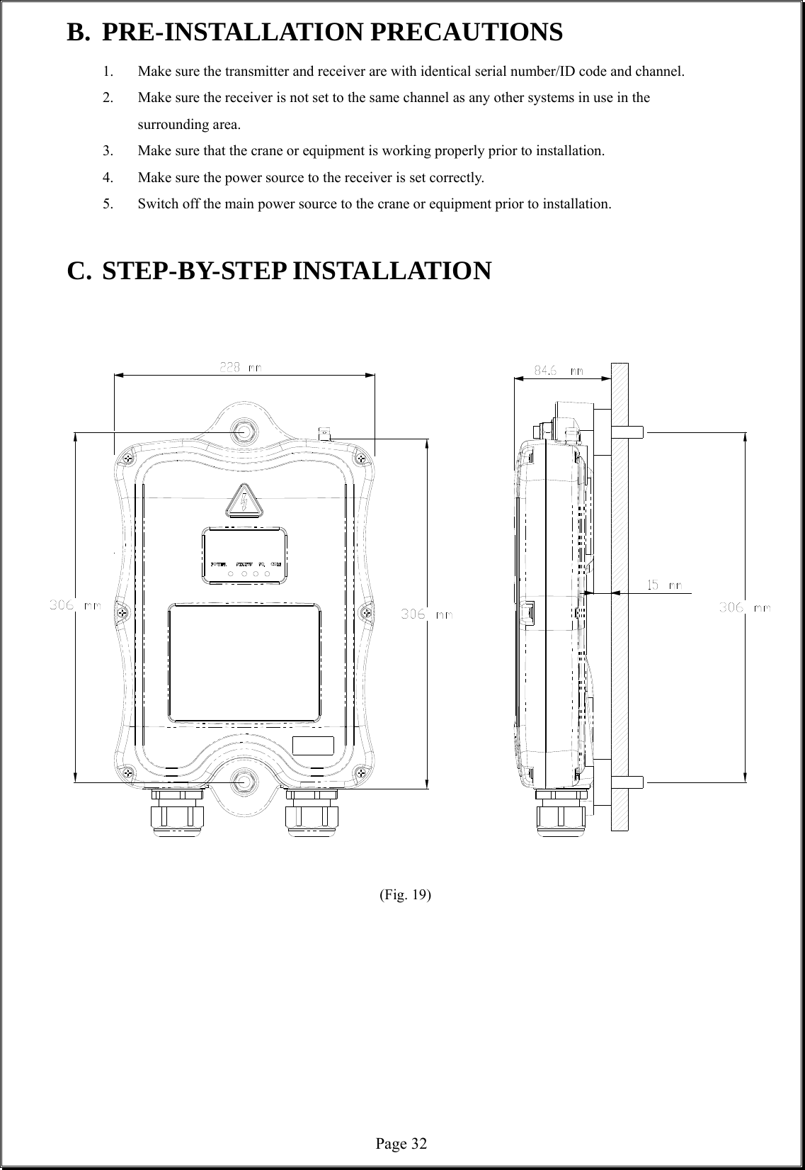  Page 32B. PRE-INSTALLATION PRECAUTIONS 1.  Make sure the transmitter and receiver are with identical serial number/ID code and channel.     2.  Make sure the receiver is not set to the same channel as any other systems in use in the    surrounding area.  3.  Make sure that the crane or equipment is working properly prior to installation. 4.  Make sure the power source to the receiver is set correctly.     5.  Switch off the main power source to the crane or equipment prior to installation.    C. STEP-BY-STEP INSTALLATION                                                      (Fig. 19)          