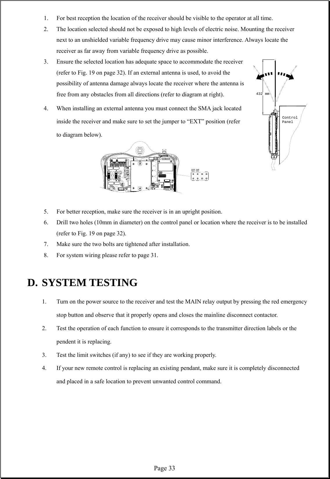  Page 33432 mmControlPanel 1.  For best reception the location of the receiver should be visible to the operator at all time.   2.  The location selected should not be exposed to high levels of electric noise. Mounting the receiver next to an unshielded variable frequency drive may cause minor interference. Always locate the receiver as far away from variable frequency drive as possible. 3.  Ensure the selected location has adequate space to accommodate the receiver (refer to Fig. 19 on page 32). If an external antenna is used, to avoid the possibility of antenna damage always locate the receiver where the antenna is free from any obstacles from all directions (refer to diagram at right). 4.  When installing an external antenna you must connect the SMA jack located inside the receiver and make sure to set the jumper to “EXT” position (refer to diagram below).      5.  For better reception, make sure the receiver is in an upright position. 6.  Drill two holes (10mm in diameter) on the control panel or location where the receiver is to be installed (refer to Fig. 19 on page 32).           7.  Make sure the two bolts are tightened after installation. 8.  For system wiring please refer to page 31.    D. SYSTEM TESTING 1.  Turn on the power source to the receiver and test the MAIN relay output by pressing the red emergency stop button and observe that it properly opens and closes the mainline disconnect contactor. 2.  Test the operation of each function to ensure it corresponds to the transmitter direction labels or the pendent it is replacing.   3.  Test the limit switches (if any) to see if they are working properly. 4.  If your new remote control is replacing an existing pendant, make sure it is completely disconnected and placed in a safe location to prevent unwanted control command.        