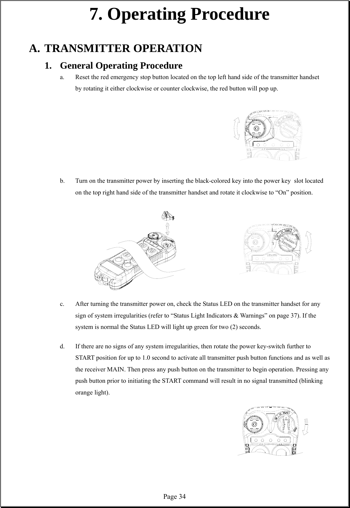  Page 347. Operating Procedure  A. TRANSMITTER OPERATION 1.  General Operating Procedure  a.  Reset the red emergency stop button located on the top left hand side of the transmitter handset by rotating it either clockwise or counter clockwise, the red button will pop up.             b.  Turn on the transmitter power by inserting the black-colored key into the power key   slot located on the top right hand side of the transmitter handset and rotate it clockwise to “On” position.           c.  After turning the transmitter power on, check the Status LED on the transmitter handset for any sign of system irregularities (refer to “Status Light Indicators &amp; Warnings” on page 37). If the system is normal the Status LED will light up green for two (2) seconds.  d.  If there are no signs of any system irregularities, then rotate the power key-switch further to START position for up to 1.0 second to activate all transmitter push button functions and as well as the receiver MAIN. Then press any push button on the transmitter to begin operation. Pressing any push button prior to initiating the START command will result in no signal transmitted (blinking orange light).              