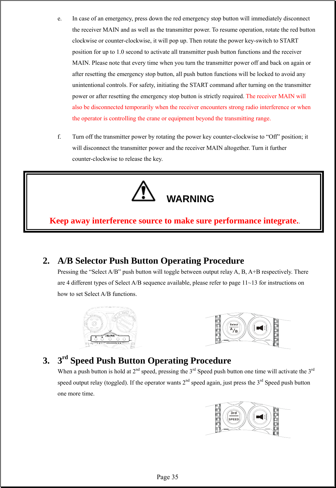  Page 35AB3rdSPEED e.  In case of an emergency, press down the red emergency stop button will immediately disconnect the receiver MAIN and as well as the transmitter power. To resume operation, rotate the red button clockwise or counter-clockwise, it will pop up. Then rotate the power key-switch to START position for up to 1.0 second to activate all transmitter push button functions and the receiver MAIN. Please note that every time when you turn the transmitter power off and back on again or after resetting the emergency stop button, all push button functions will be locked to avoid any unintentional controls. For safety, initiating the START command after turning on the transmitter power or after resetting the emergency stop button is strictly required. The receiver MAIN will also be disconnected temporarily when the receiver encounters strong radio interference or when the operator is controlling the crane or equipment beyond the transmitting range.       f.  Turn off the transmitter power by rotating the power key counter-clockwise to “Off” position; it will disconnect the transmitter power and the receiver MAIN altogether. Turn it further counter-clockwise to release the key.              WARNING Keep away interference source to make sure performance integrate..   2.  A/B Selector Push Button Operating Procedure    Pressing the “Select A/B” push button will toggle between output relay A, B, A+B respectively. There are 4 different types of Select A/B sequence available, please refer to page 11~13 for instructions on how to set Select A/B functions.      3. 3rd Speed Push Button Operating Procedure   When a push button is hold at 2nd speed, pressing the 3rd Speed push button one time will activate the 3rd speed output relay (toggled). If the operator wants 2nd speed again, just press the 3rd Speed push button one more time.               