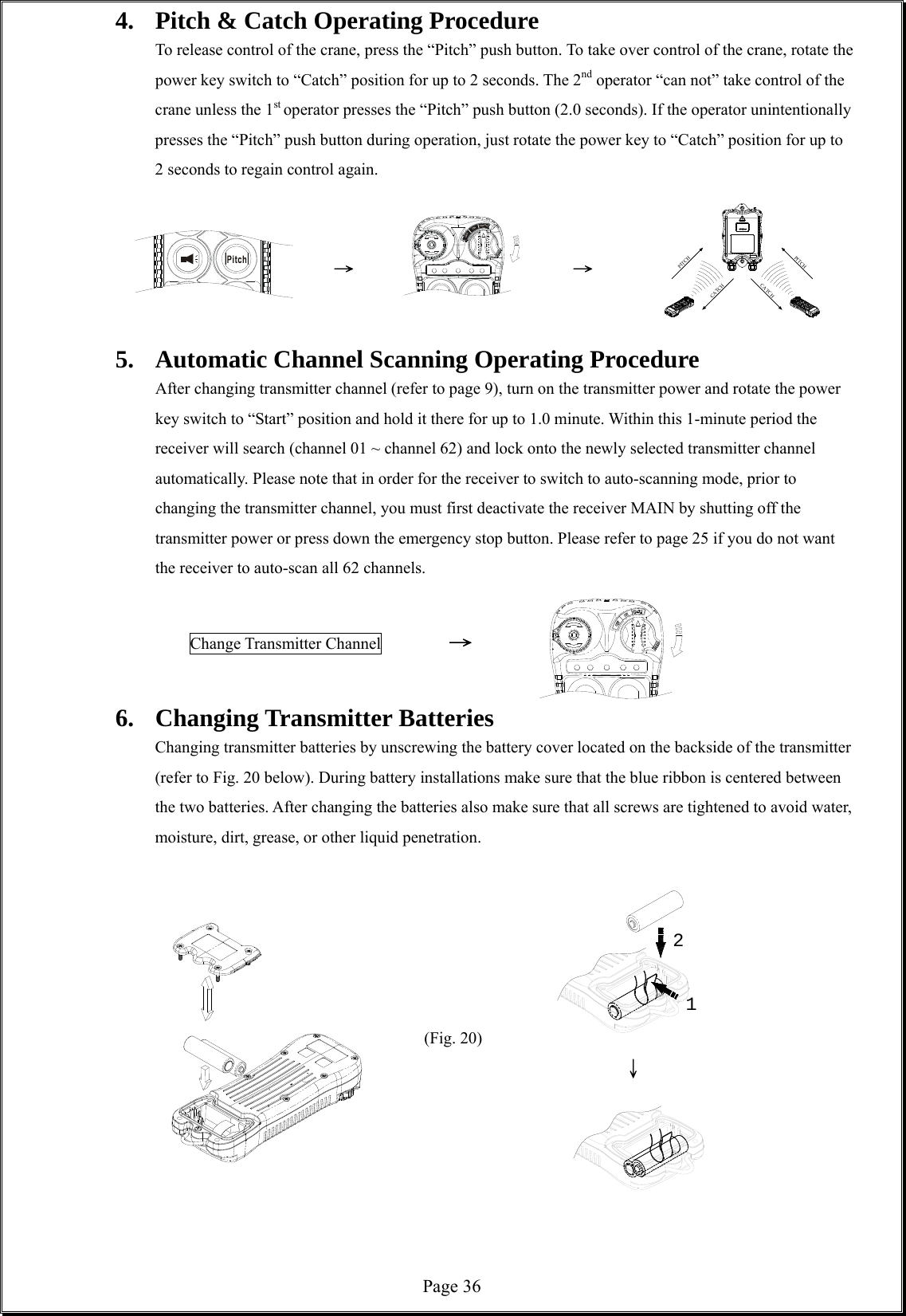  Page 36ONOFFCATCHCATCHCATCHPITCHPITCH124.  Pitch &amp; Catch Operating Procedure   To release control of the crane, press the “Pitch” push button. To take over control of the crane, rotate the power key switch to “Catch” position for up to 2 seconds. The 2nd operator “can not” take control of the crane unless the 1st operator presses the “Pitch” push button (2.0 seconds). If the operator unintentionally presses the “Pitch” push button during operation, just rotate the power key to “Catch” position for up to 2 seconds to regain control again.                               →       →   5.  Automatic Channel Scanning Operating Procedure After changing transmitter channel (refer to page 9), turn on the transmitter power and rotate the power key switch to “Start” position and hold it there for up to 1.0 minute. Within this 1-minute period the receiver will search (channel 01 ~ channel 62) and lock onto the newly selected transmitter channel automatically. Please note that in order for the receiver to switch to auto-scanning mode, prior to changing the transmitter channel, you must first deactivate the receiver MAIN by shutting off the transmitter power or press down the emergency stop button. Please refer to page 25 if you do not want the receiver to auto-scan all 62 channels.              Change Transmitter Channel       →  6. Changing Transmitter Batteries  Changing transmitter batteries by unscrewing the battery cover located on the backside of the transmitter (refer to Fig. 20 below). During battery installations make sure that the blue ribbon is centered between the two batteries. After changing the batteries also make sure that all screws are tightened to avoid water, moisture, dirt, grease, or other liquid penetration.                                              (Fig. 20)                ↓        