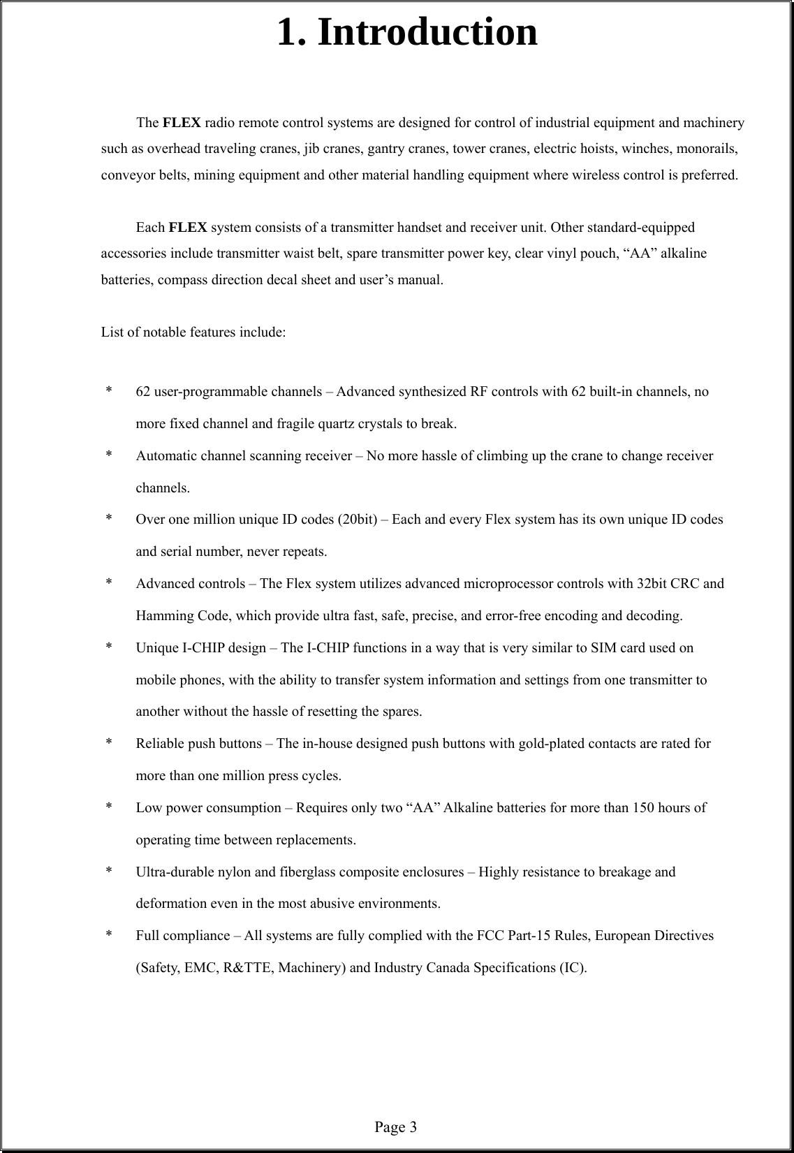  Page 31. Introduction   The FLEX radio remote control systems are designed for control of industrial equipment and machinery such as overhead traveling cranes, jib cranes, gantry cranes, tower cranes, electric hoists, winches, monorails, conveyor belts, mining equipment and other material handling equipment where wireless control is preferred.  Each FLEX system consists of a transmitter handset and receiver unit. Other standard-equipped accessories include transmitter waist belt, spare transmitter power key, clear vinyl pouch, “AA” alkaline batteries, compass direction decal sheet and user’s manual.  List of notable features include:  *  62 user-programmable channels – Advanced synthesized RF controls with 62 built-in channels, no more fixed channel and fragile quartz crystals to break. *  Automatic channel scanning receiver – No more hassle of climbing up the crane to change receiver channels.  *  Over one million unique ID codes (20bit) – Each and every Flex system has its own unique ID codes and serial number, never repeats.     *  Advanced controls – The Flex system utilizes advanced microprocessor controls with 32bit CRC and Hamming Code, which provide ultra fast, safe, precise, and error-free encoding and decoding.   *  Unique I-CHIP design – The I-CHIP functions in a way that is very similar to SIM card used on mobile phones, with the ability to transfer system information and settings from one transmitter to another without the hassle of resetting the spares.   *  Reliable push buttons – The in-house designed push buttons with gold-plated contacts are rated for more than one million press cycles. *  Low power consumption – Requires only two “AA” Alkaline batteries for more than 150 hours of operating time between replacements.    *  Ultra-durable nylon and fiberglass composite enclosures – Highly resistance to breakage and deformation even in the most abusive environments.   *  Full compliance – All systems are fully complied with the FCC Part-15 Rules, European Directives (Safety, EMC, R&amp;TTE, Machinery) and Industry Canada Specifications (IC).       