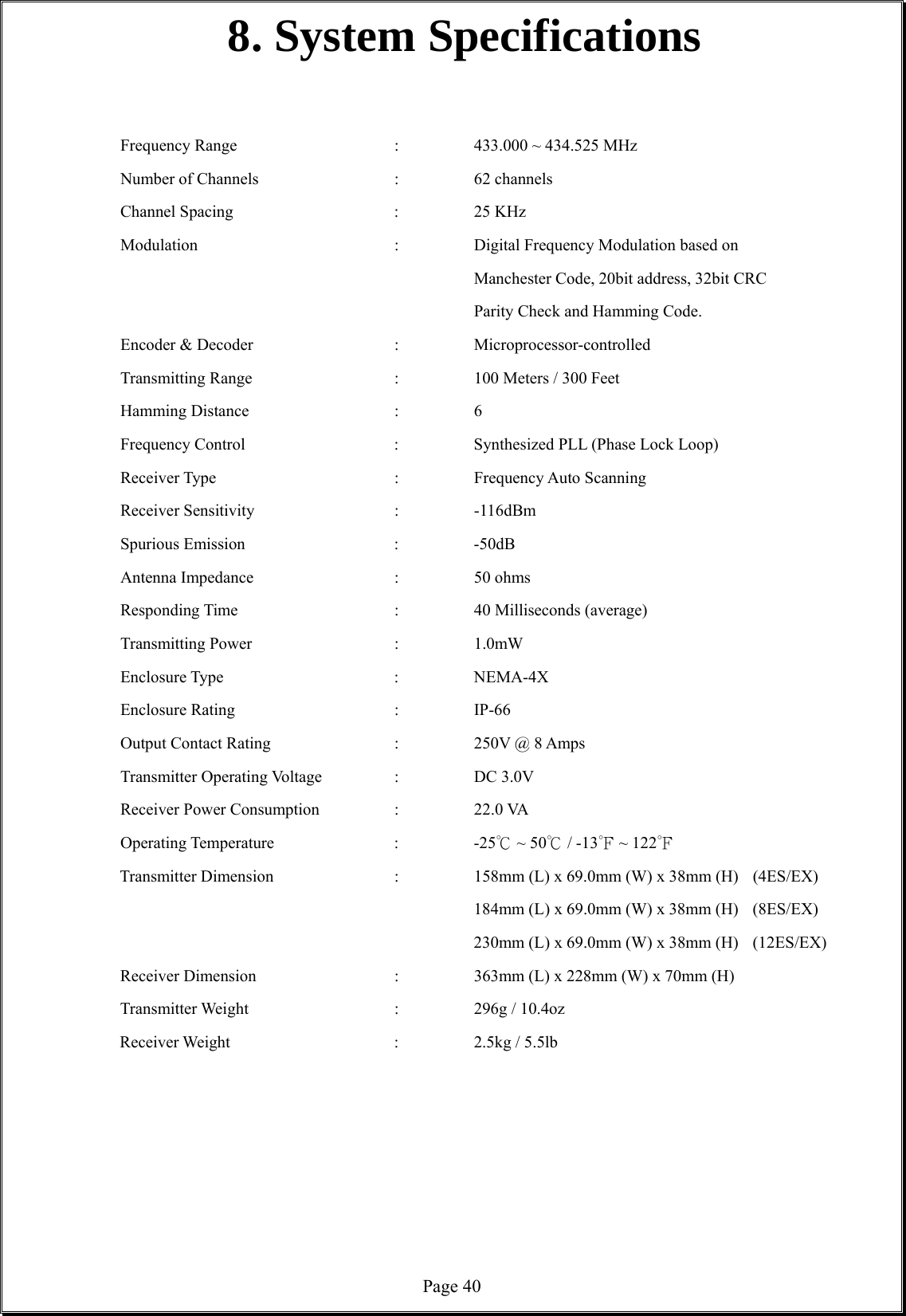  Page 408. System Specifications   Frequency Range    :  433.000 ~ 434.525 MHz  Number of Channels    :  62 channels Channel Spacing     :  25 KHz Modulation  :    Digital Frequency Modulation based on          Manchester Code, 20bit address, 32bit CRC         Parity Check and Hamming Code. Encoder &amp; Decoder    :  Microprocessor-controlled  Transmitting Range    :  100 Meters / 300 Feet Hamming Distance    :  6 Frequency Control        :    Synthesized PLL (Phase Lock Loop)   Receiver Type     :  Frequency Auto Scanning  Receiver Sensitivity    :  -116dBm  Spurious Emission    :  -50dB Antenna Impedance     :  50 ohms Responding Time    :  40 Milliseconds (average) Transmitting Power    :  1.0mW  Enclosure Type     :  NEMA-4X Enclosure Rating    :  IP-66 Output Contact Rating    :  250V @ 8 Amps Transmitter Operating Voltage  :  DC 3.0V  Receiver Power Consumption    :    22.0 VA Operating Temperature    :  -25  ~ ℃50  / ℃-13  ~ 1℉22  ℉ Transmitter Dimension       :    158mm (L) x 69.0mm (W) x 38mm (H)   (4ES/EX)          184mm (L) x 69.0mm (W) x 38mm (H) (8ES/EX)          230mm (L) x 69.0mm (W) x 38mm (H) (12ES/EX) Receiver Dimension    :  363mm (L) x 228mm (W) x 70mm (H) Transmitter Weight    :  296g / 10.4oz Receiver Weight     :  2.5kg / 5.5lb          